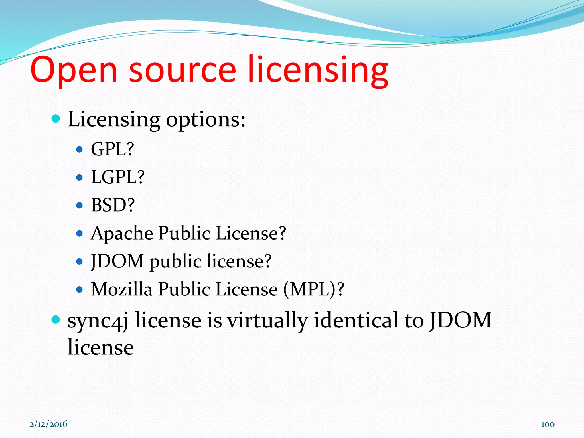 Open source licensing
 Licensing options:
 GPL?
 LGPL?
 BSD?
 Apache Public License?
 JDOM public license?
 Mozilla Public License (MPL)?
 sync4j license is virtually identical to JDOM
license
2/12/2016 100
 