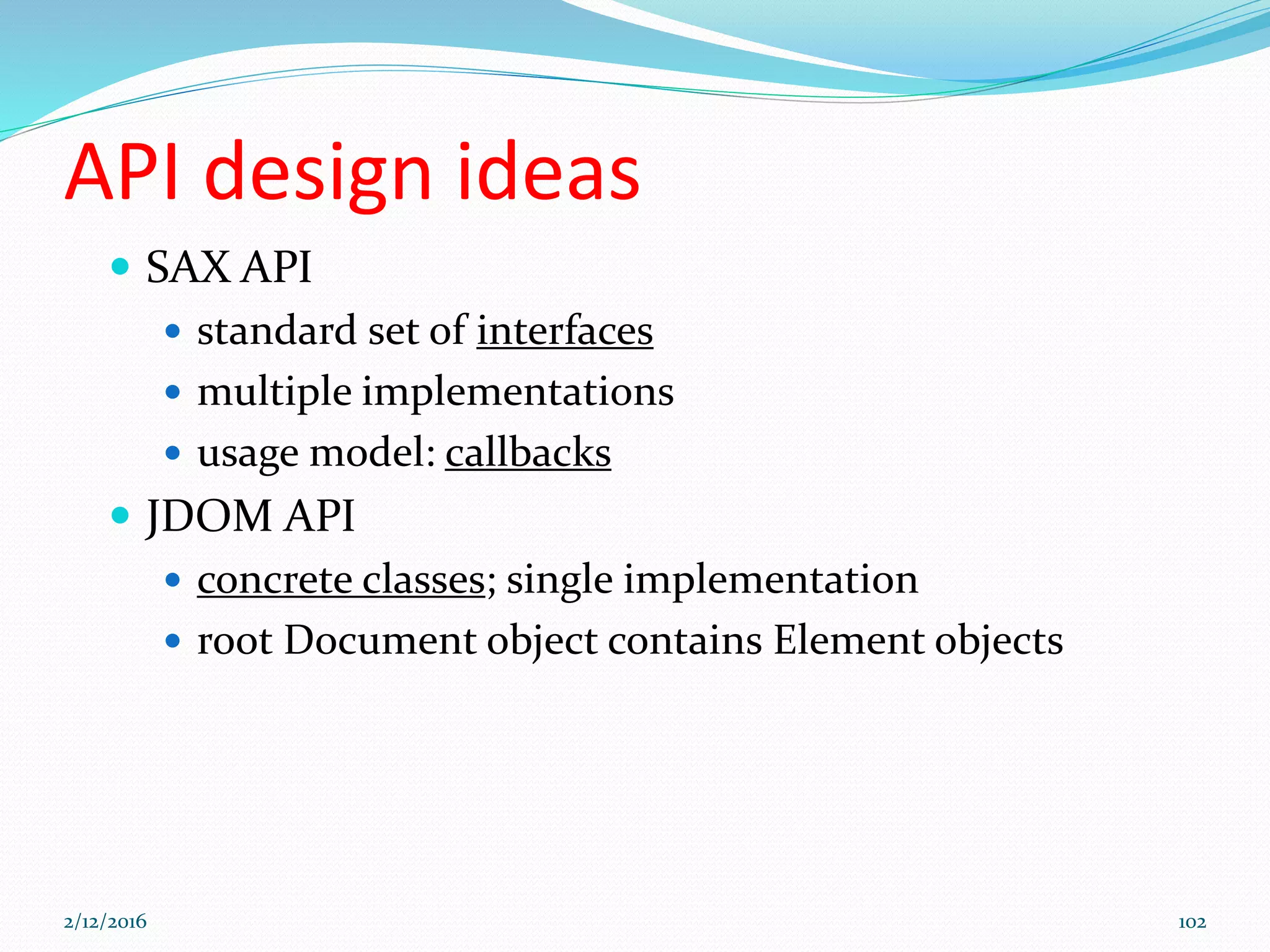 API design ideas
 SAX API
 standard set of interfaces
 multiple implementations
 usage model: callbacks
 JDOM API
 concrete classes; single implementation
 root Document object contains Element objects
2/12/2016 102
 
