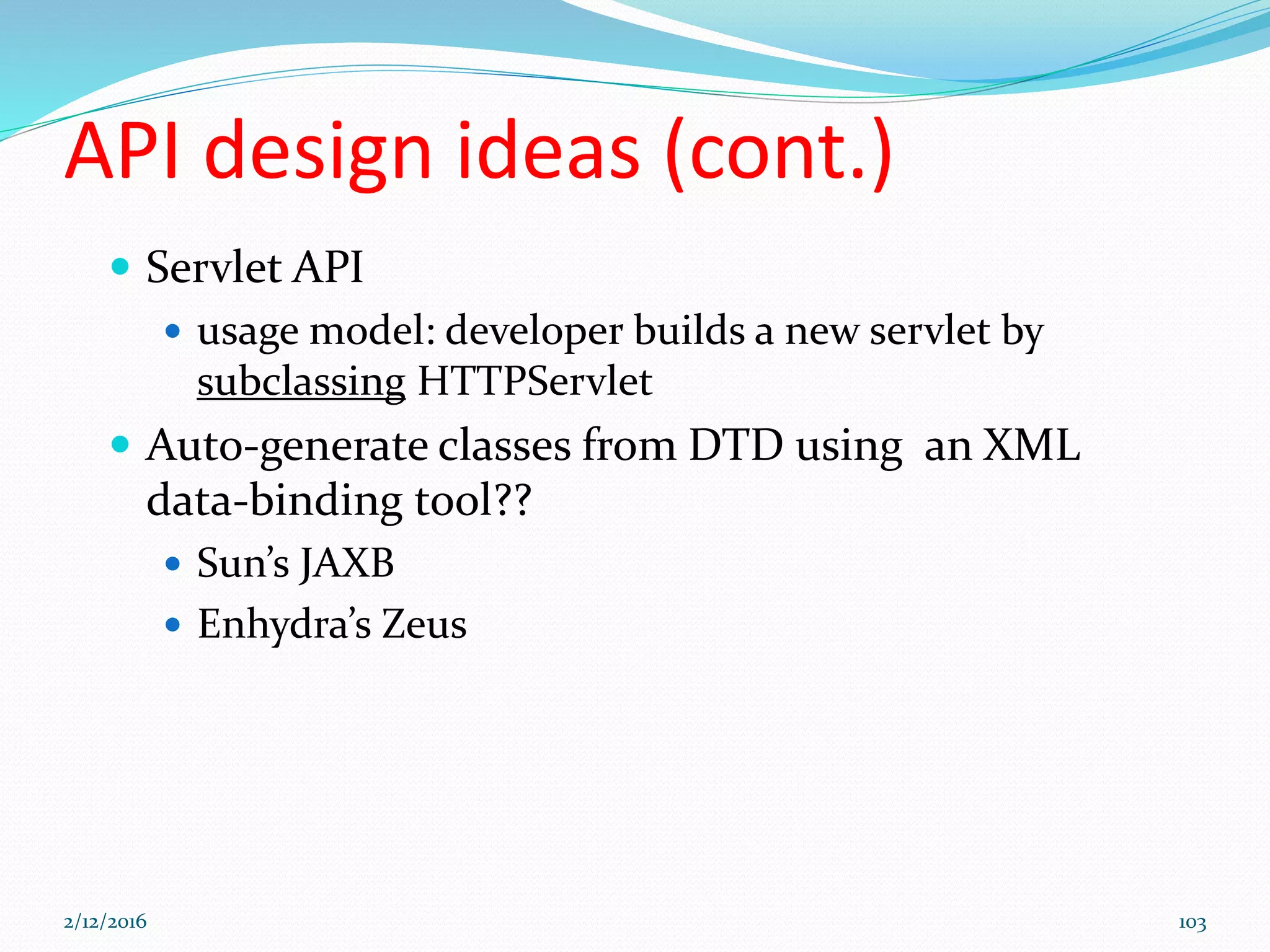 API design ideas (cont.)
 Servlet API
 usage model: developer builds a new servlet by
subclassing HTTPServlet
 Auto-generate classes from DTD using an XML
data-binding tool??
 Sun’s JAXB
 Enhydra’s Zeus
2/12/2016 103
 