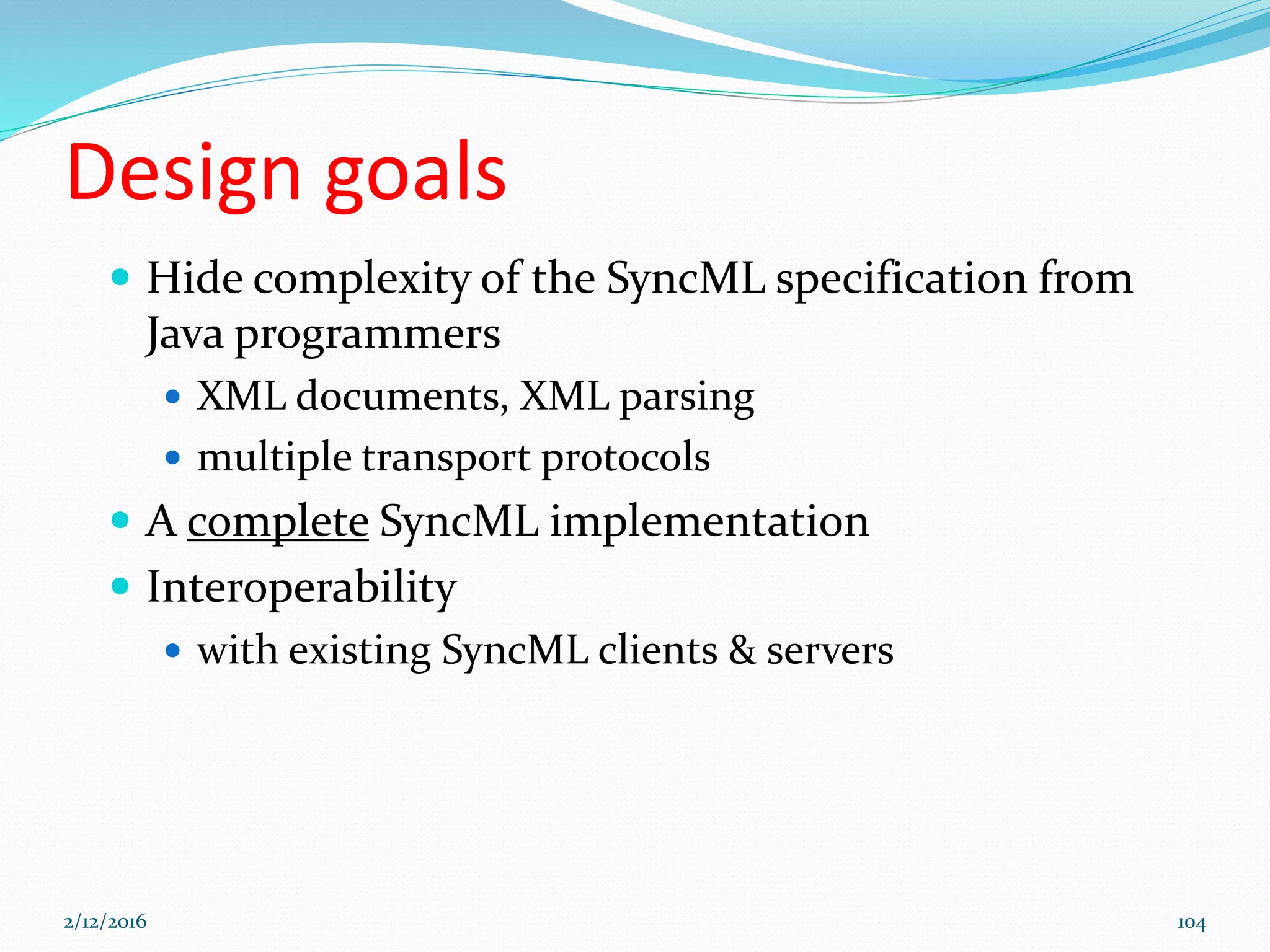 Design goals
 Hide complexity of the SyncML specification from
Java programmers
 XML documents, XML parsing
 multiple transport protocols
 A complete SyncML implementation
 Interoperability
 with existing SyncML clients & servers
2/12/2016 104
 