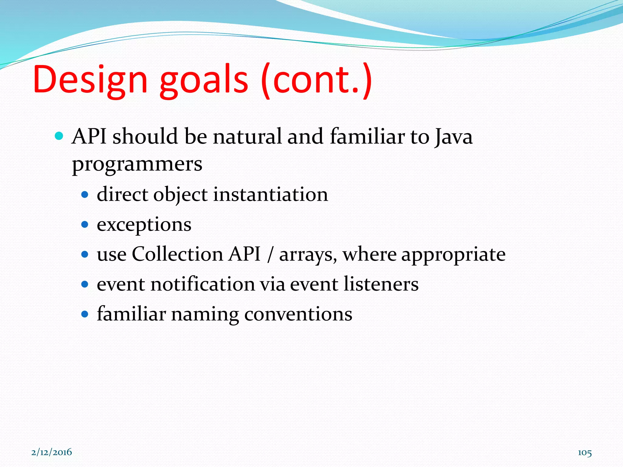 Design goals (cont.)
 API should be natural and familiar to Java
programmers
 direct object instantiation
 exceptions
 use Collection API / arrays, where appropriate
 event notification via event listeners
 familiar naming conventions
2/12/2016 105
 