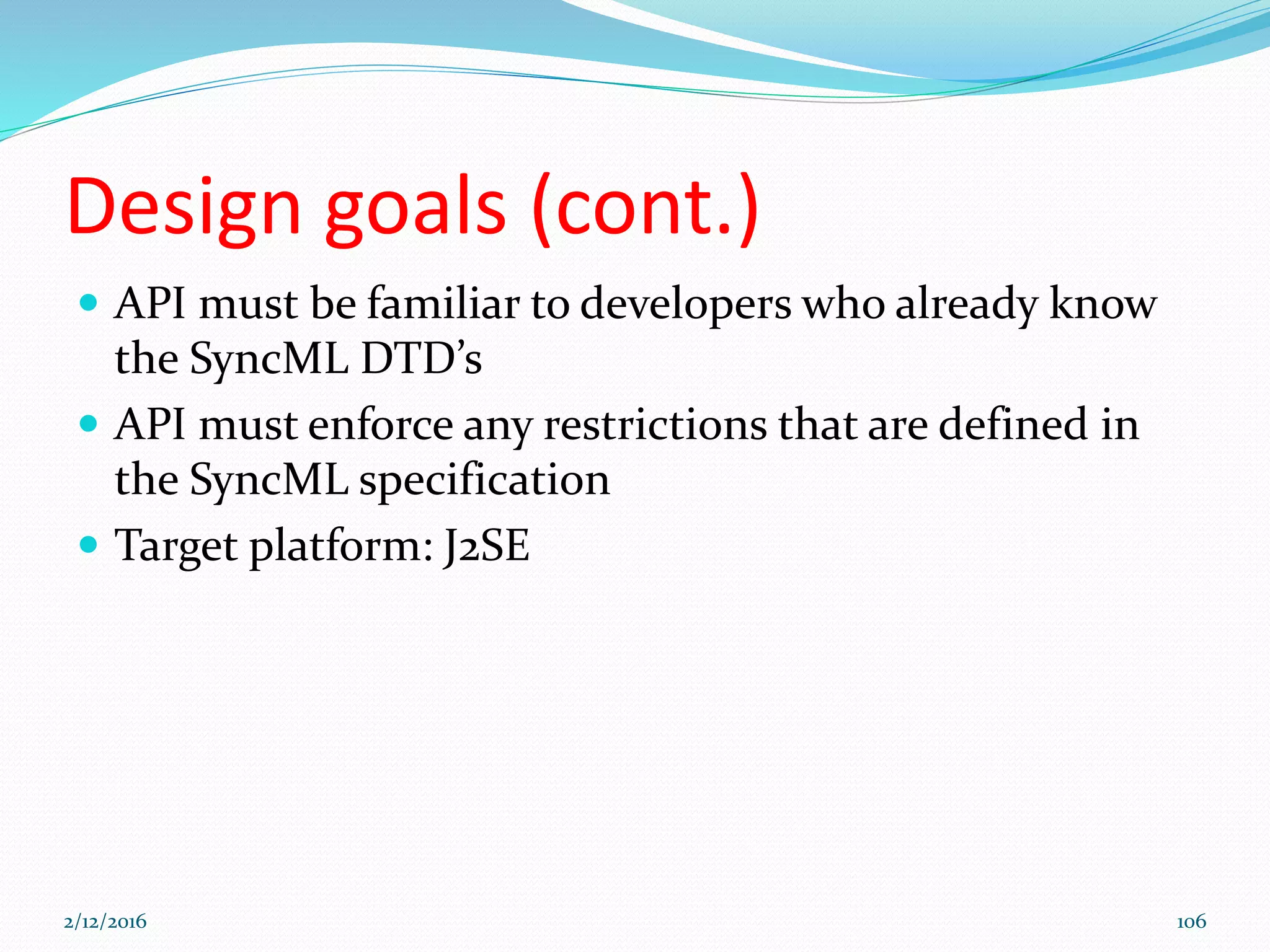 Design goals (cont.)
 API must be familiar to developers who already know
the SyncML DTD’s
 API must enforce any restrictions that are defined in
the SyncML specification
 Target platform: J2SE
2/12/2016 106
 