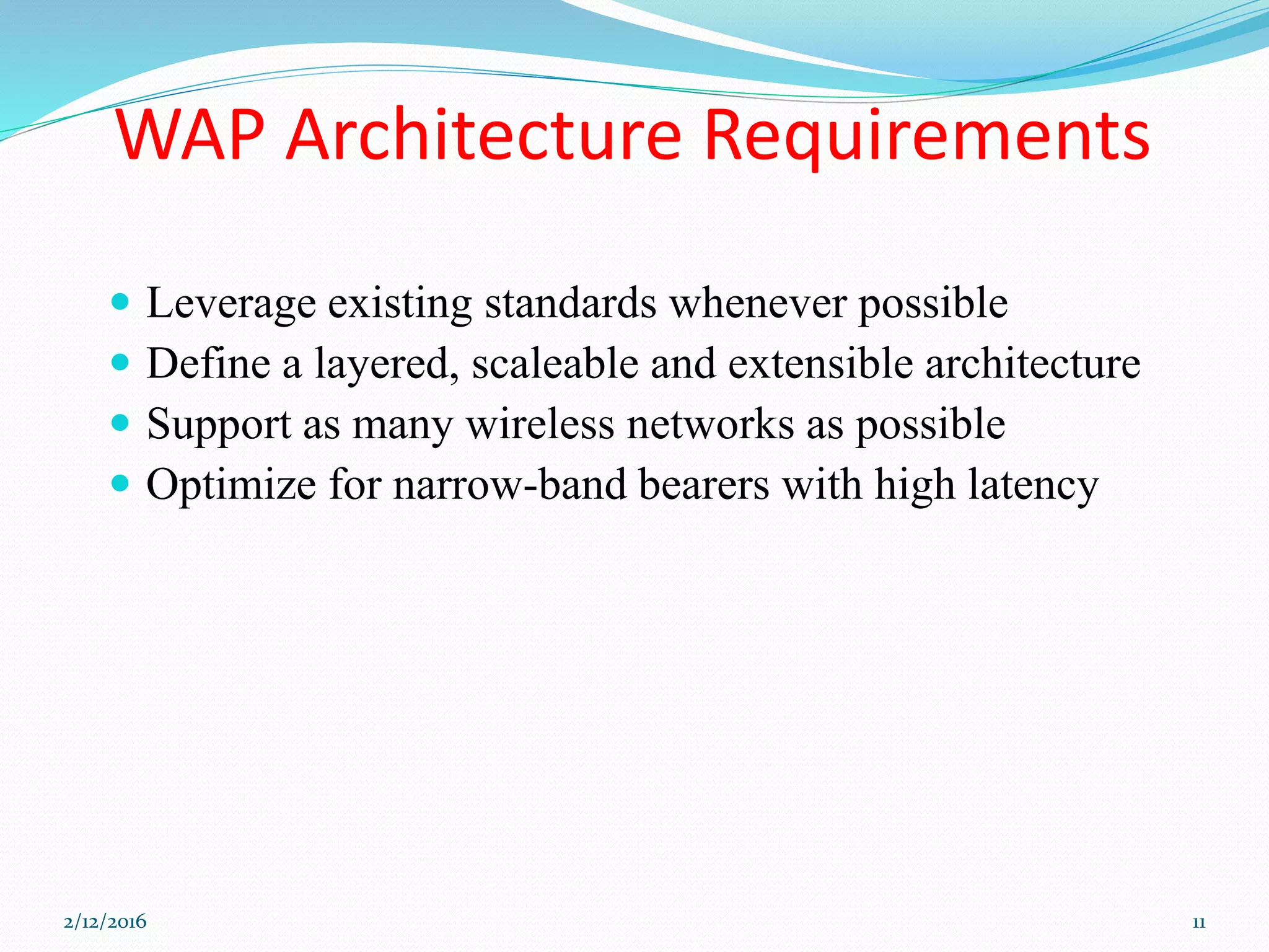 WAP Architecture Requirements
 Leverage existing standards whenever possible
 Define a layered, scaleable and extensible architecture
 Support as many wireless networks as possible
 Optimize for narrow-band bearers with high latency
2/12/2016 11
 