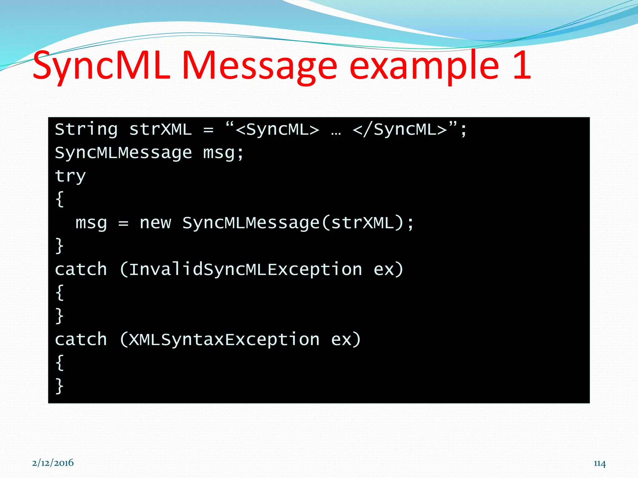 SyncML Message example 1
String strXML = “<SyncML> … </SyncML>”;
SyncMLMessage msg;
try
{
msg = new SyncMLMessage(strXML);
}
catch (InvalidSyncMLException ex)
{
}
catch (XMLSyntaxException ex)
{
}
2/12/2016 114
 