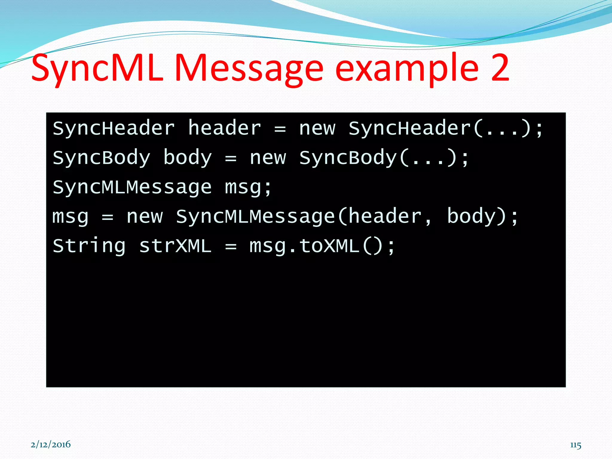 SyncML Message example 2
SyncHeader header = new SyncHeader(...);
SyncBody body = new SyncBody(...);
SyncMLMessage msg;
msg = new SyncMLMessage(header, body);
String strXML = msg.toXML();
2/12/2016 115
 