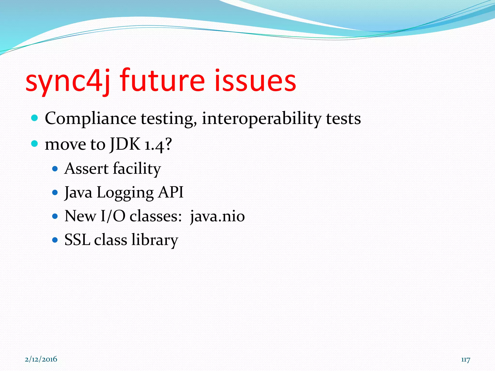 sync4j future issues
 Compliance testing, interoperability tests
 move to JDK 1.4?
 Assert facility
 Java Logging API
 New I/O classes: java.nio
 SSL class library
2/12/2016 117
 