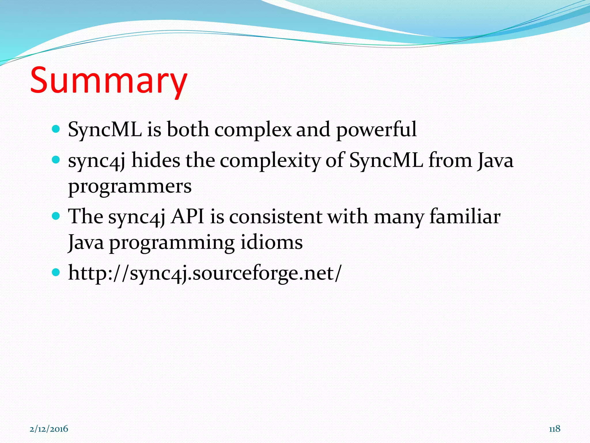 Summary
 SyncML is both complex and powerful
 sync4j hides the complexity of SyncML from Java
programmers
 The sync4j API is consistent with many familiar
Java programming idioms
 http://sync4j.sourceforge.net/
2/12/2016 118
 