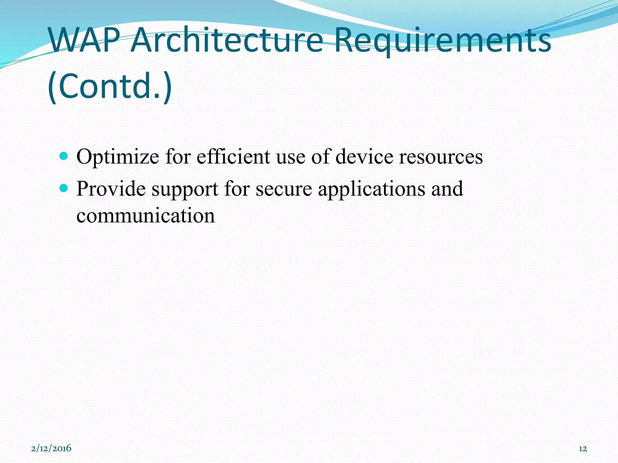 WAP Architecture Requirements
(Contd.)
 Optimize for efficient use of device resources
 Provide support for secure applications and
communication
2/12/2016 12
 