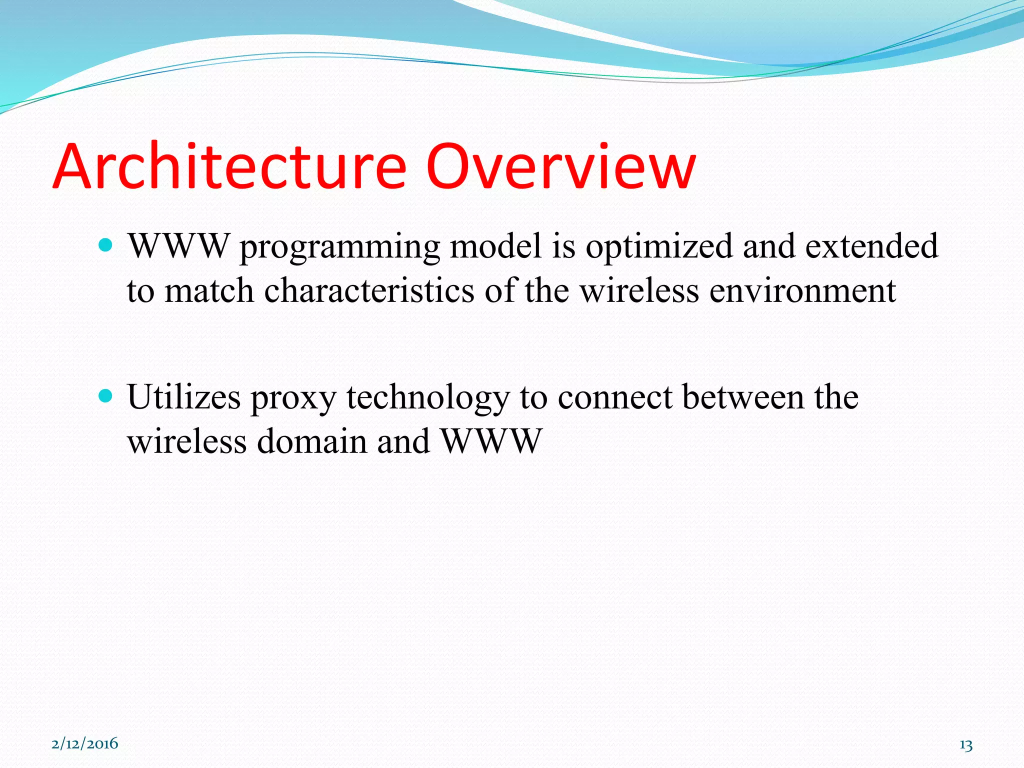 Architecture Overview
 WWW programming model is optimized and extended
to match characteristics of the wireless environment
 Utilizes proxy technology to connect between the
wireless domain and WWW
2/12/2016 13
 