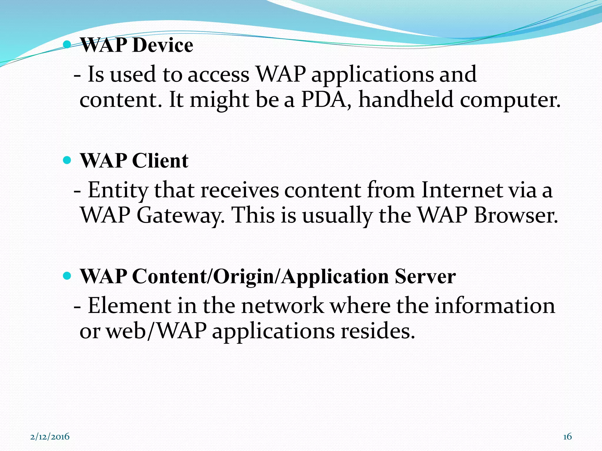  WAP Device
- Is used to access WAP applications and
content. It might be a PDA, handheld computer.
 WAP Client
- Entity that receives content from Internet via a
WAP Gateway. This is usually the WAP Browser.
 WAP Content/Origin/Application Server
- Element in the network where the information
or web/WAP applications resides.
2/12/2016 16
 