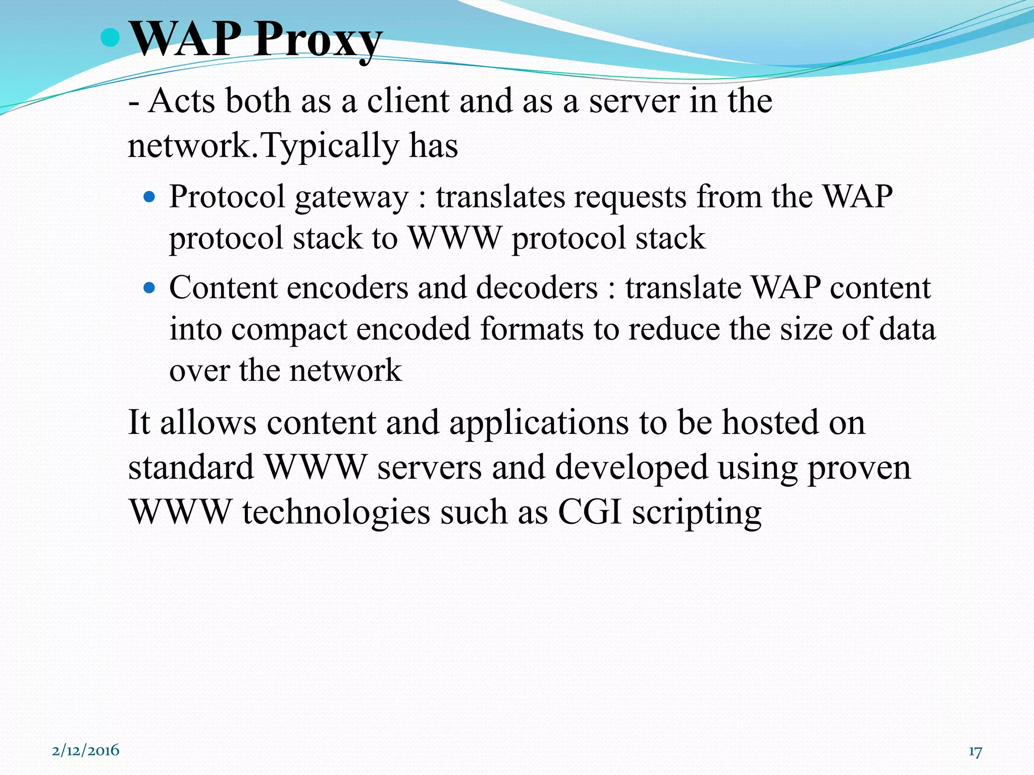 WAP Proxy
- Acts both as a client and as a server in the
network.Typically has
 Protocol gateway : translates requests from the WAP
protocol stack to WWW protocol stack
 Content encoders and decoders : translate WAP content
into compact encoded formats to reduce the size of data
over the network
It allows content and applications to be hosted on
standard WWW servers and developed using proven
WWW technologies such as CGI scripting
2/12/2016 17
 