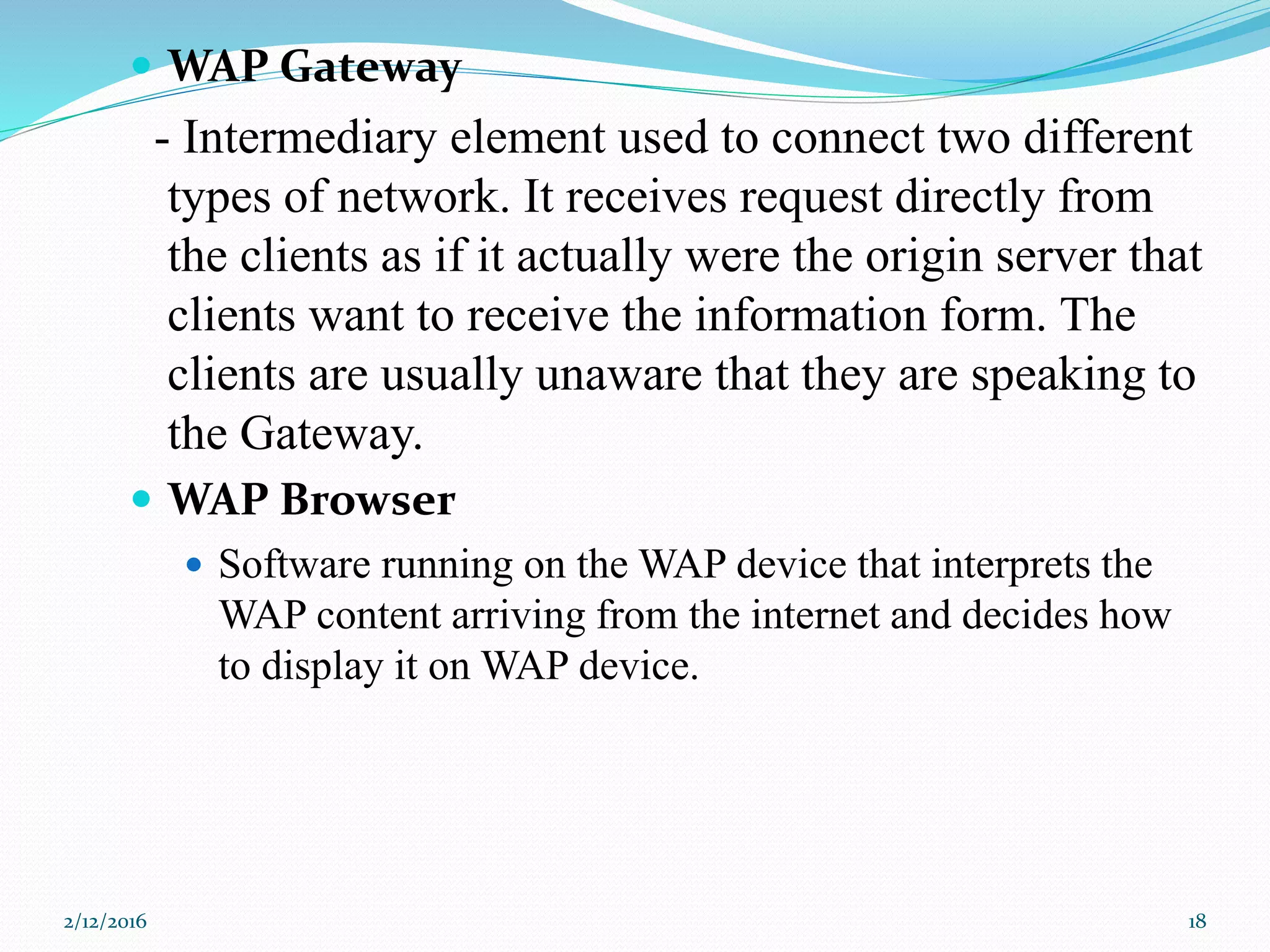  WAP Gateway
- Intermediary element used to connect two different
types of network. It receives request directly from
the clients as if it actually were the origin server that
clients want to receive the information form. The
clients are usually unaware that they are speaking to
the Gateway.
 WAP Browser
 Software running on the WAP device that interprets the
WAP content arriving from the internet and decides how
to display it on WAP device.
2/12/2016 18
 