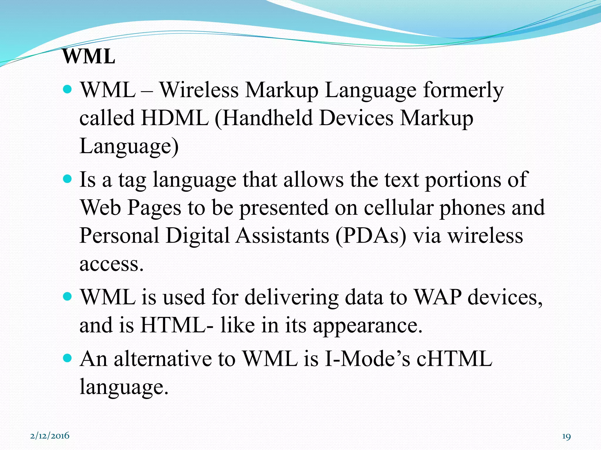 WML
 WML – Wireless Markup Language formerly
called HDML (Handheld Devices Markup
Language)
 Is a tag language that allows the text portions of
Web Pages to be presented on cellular phones and
Personal Digital Assistants (PDAs) via wireless
access.
 WML is used for delivering data to WAP devices,
and is HTML- like in its appearance.
 An alternative to WML is I-Mode’s cHTML
language.
2/12/2016 19
 