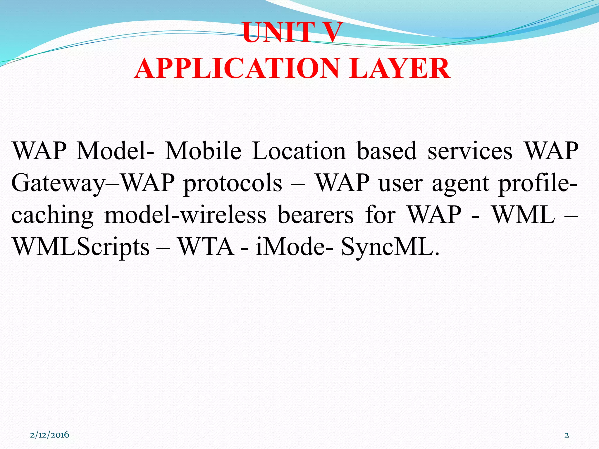 WAP Model- Mobile Location based services WAP
Gateway–WAP protocols – WAP user agent profile-
caching model-wireless bearers for WAP - WML –
WMLScripts – WTA - iMode- SyncML.
UNIT V
APPLICATION LAYER
2/12/2016 2
 