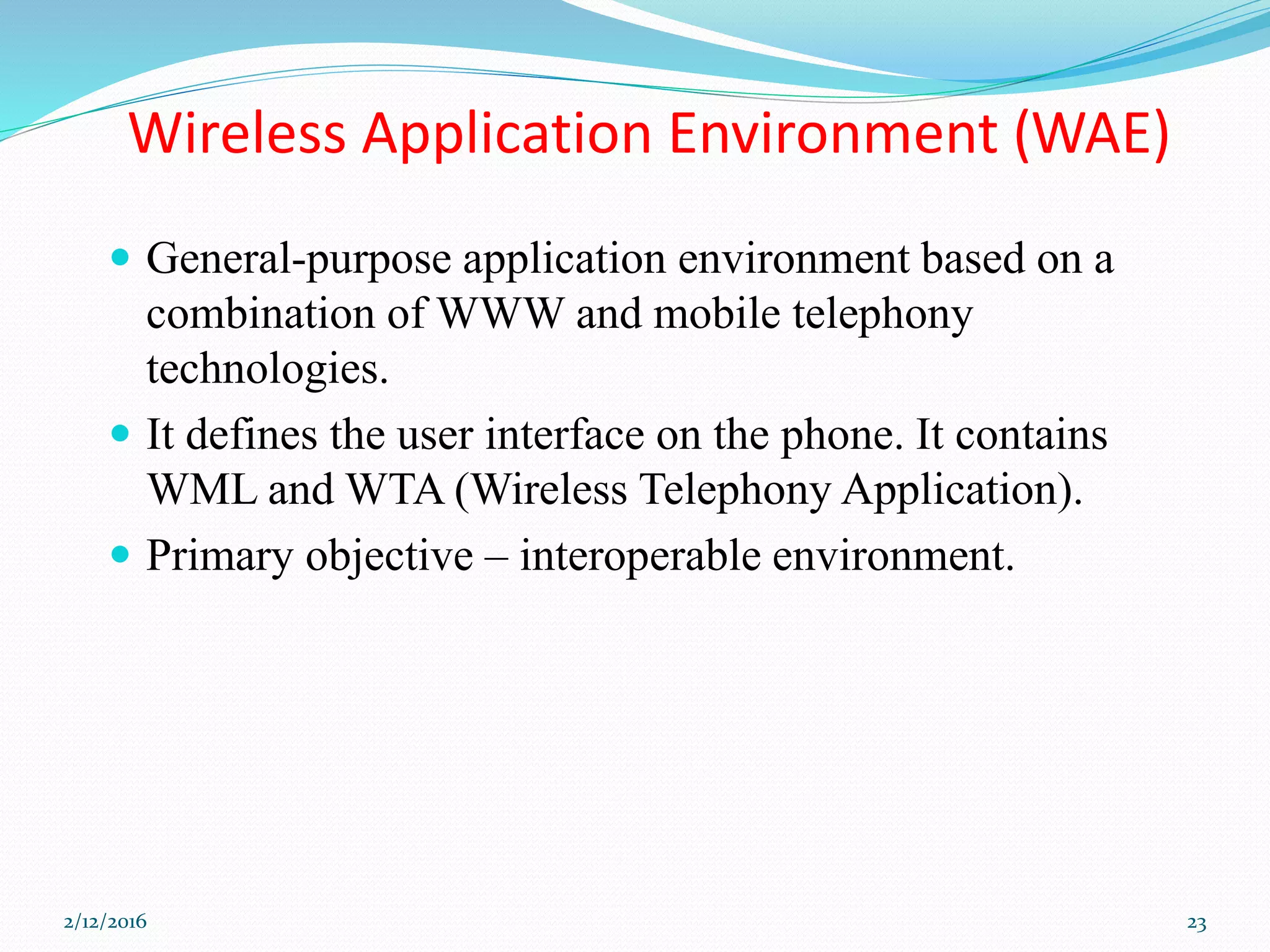 Wireless Application Environment (WAE)
 General-purpose application environment based on a
combination of WWW and mobile telephony
technologies.
 It defines the user interface on the phone. It contains
WML and WTA (Wireless Telephony Application).
 Primary objective – interoperable environment.
2/12/2016 23
 