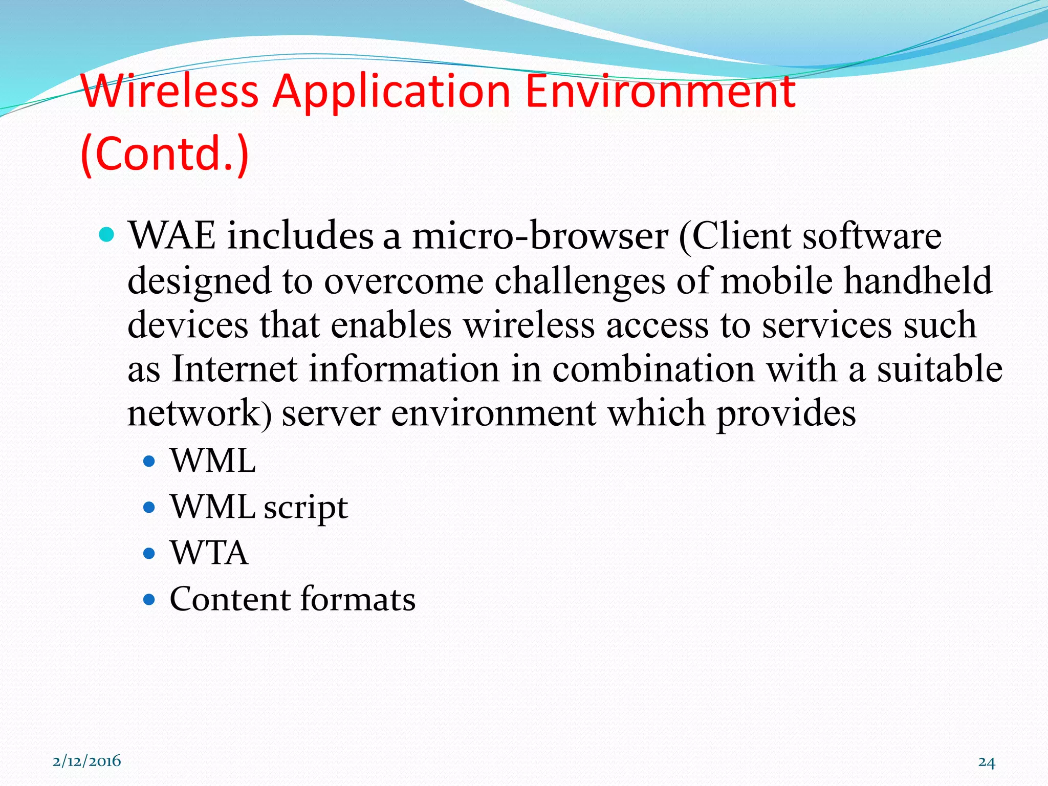 Wireless Application Environment
(Contd.)
 WAE includes a micro-browser (Client software
designed to overcome challenges of mobile handheld
devices that enables wireless access to services such
as Internet information in combination with a suitable
network) server environment which provides
 WML
 WML script
 WTA
 Content formats
2/12/2016 24
 