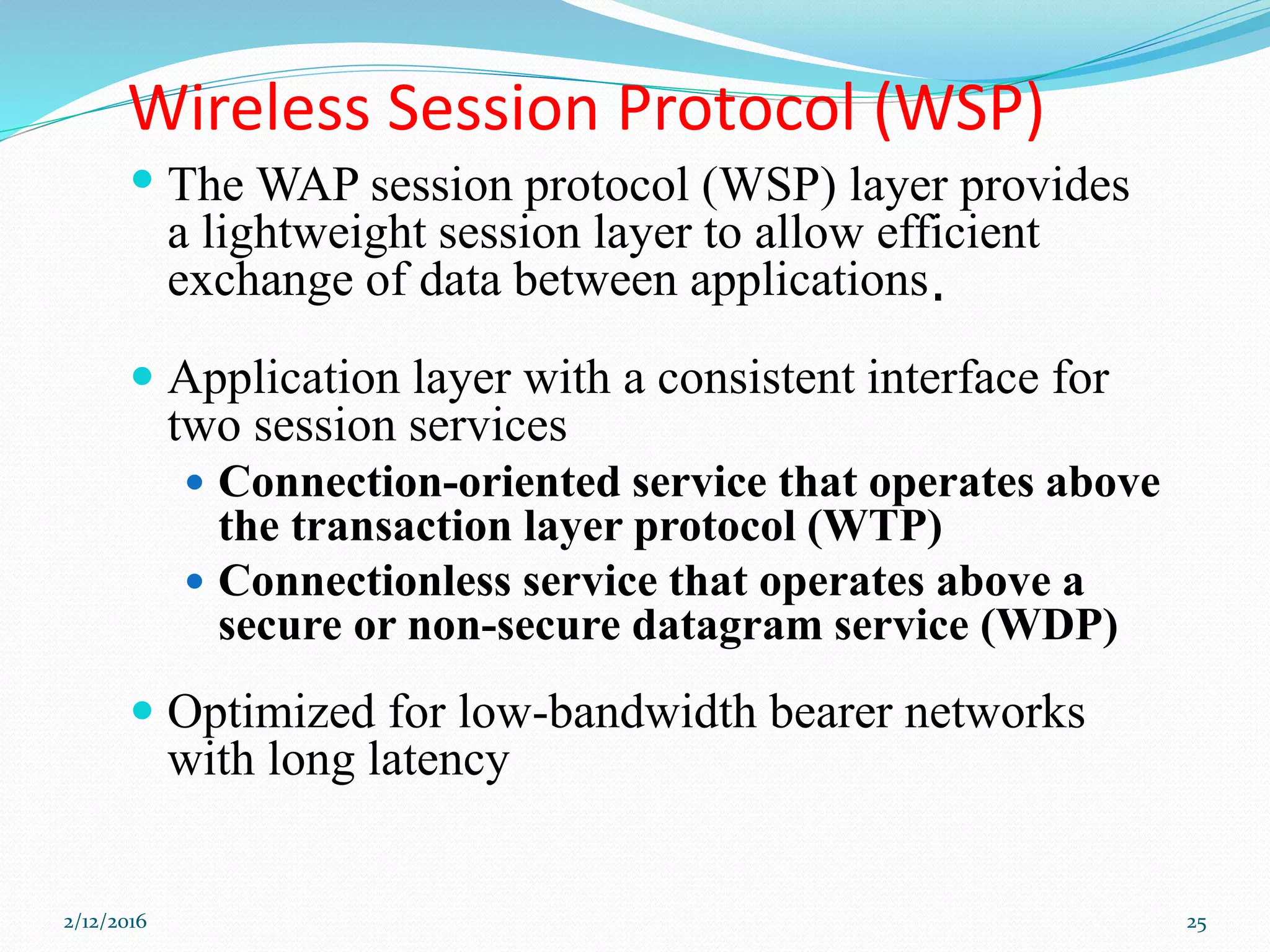 Wireless Session Protocol (WSP)
 The WAP session protocol (WSP) layer provides
a lightweight session layer to allow efficient
exchange of data between applications.
 Application layer with a consistent interface for
two session services
 Connection-oriented service that operates above
the transaction layer protocol (WTP)
 Connectionless service that operates above a
secure or non-secure datagram service (WDP)
 Optimized for low-bandwidth bearer networks
with long latency
2/12/2016 25
 