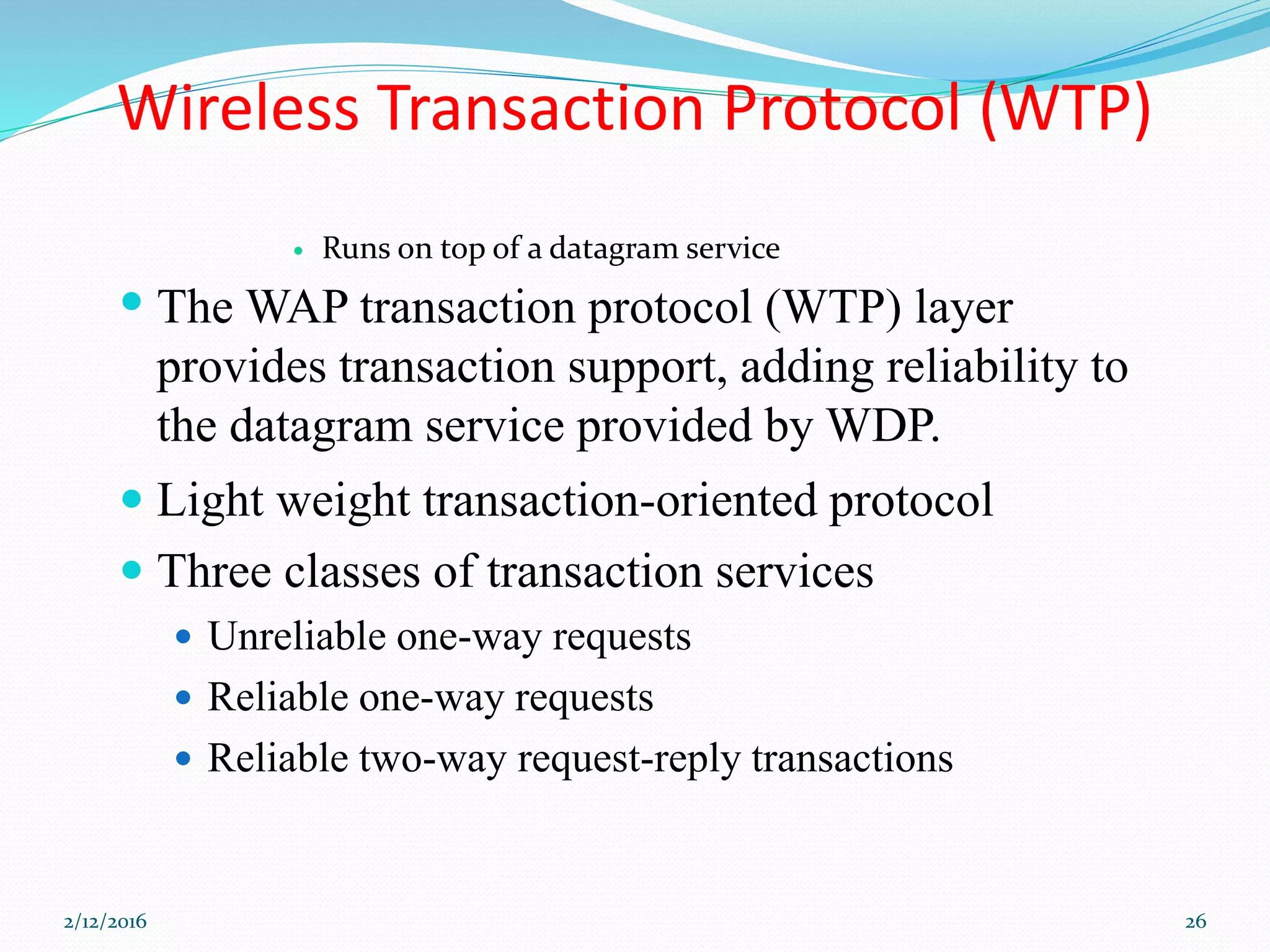 Wireless Transaction Protocol (WTP)
 Runs on top of a datagram service
 The WAP transaction protocol (WTP) layer
provides transaction support, adding reliability to
the datagram service provided by WDP.
 Light weight transaction-oriented protocol
 Three classes of transaction services
 Unreliable one-way requests
 Reliable one-way requests
 Reliable two-way request-reply transactions
2/12/2016 26
 