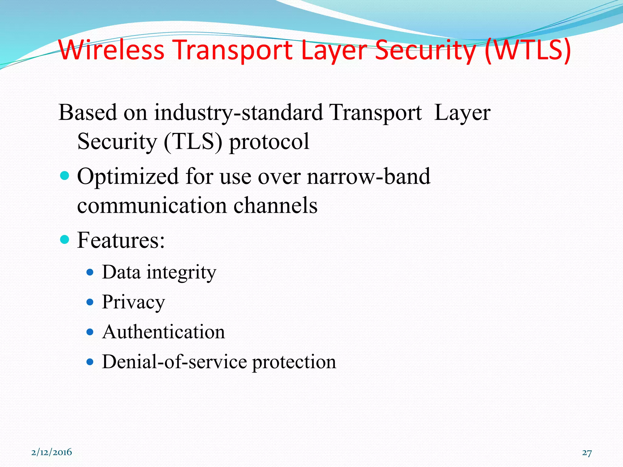 Wireless Transport Layer Security (WTLS)
Based on industry-standard Transport Layer
Security (TLS) protocol
 Optimized for use over narrow-band
communication channels
 Features:
 Data integrity
 Privacy
 Authentication
 Denial-of-service protection
2/12/2016 27
 