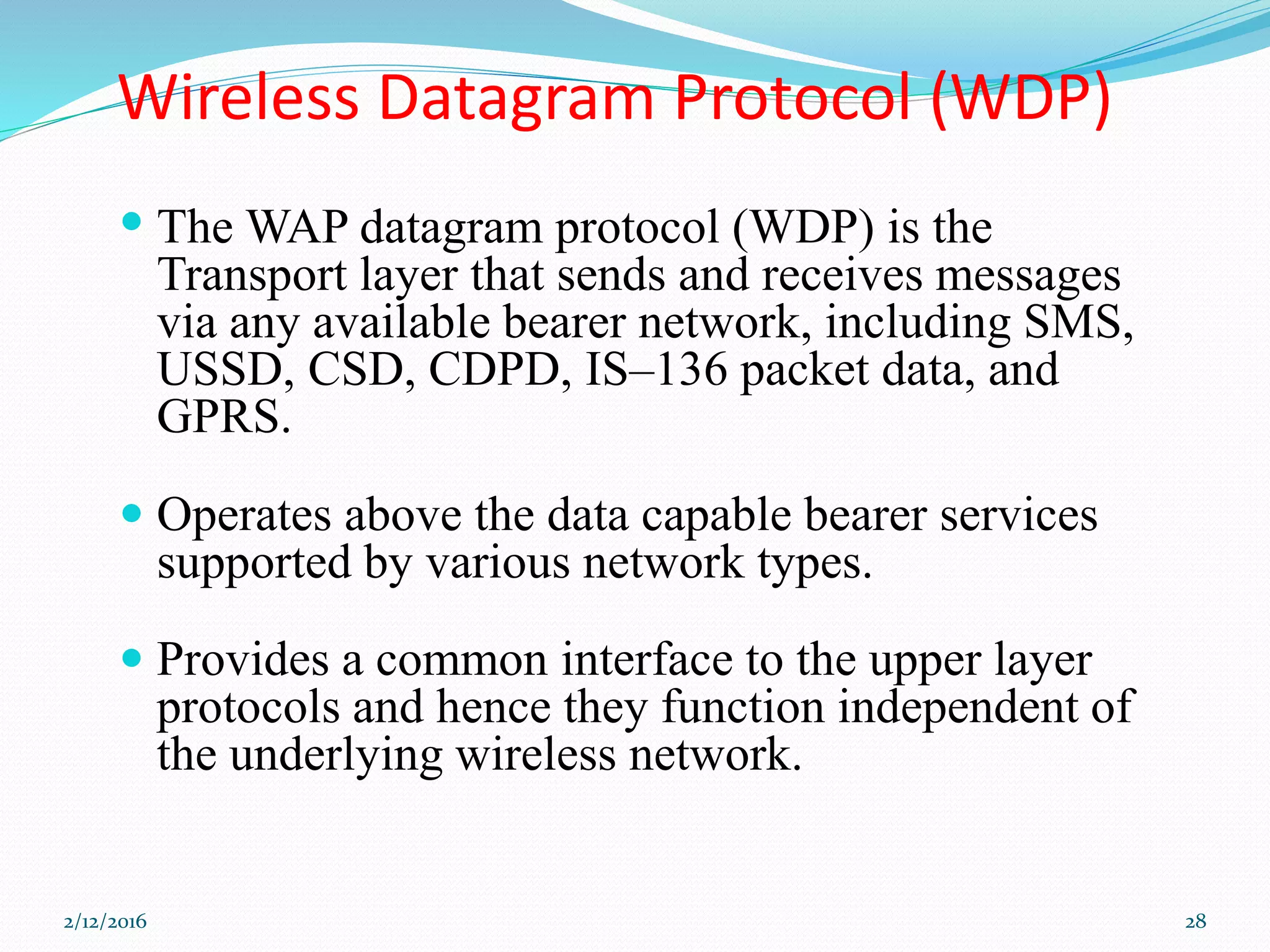 Wireless Datagram Protocol (WDP)
 The WAP datagram protocol (WDP) is the
Transport layer that sends and receives messages
via any available bearer network, including SMS,
USSD, CSD, CDPD, IS–136 packet data, and
GPRS.
 Operates above the data capable bearer services
supported by various network types.
 Provides a common interface to the upper layer
protocols and hence they function independent of
the underlying wireless network.
2/12/2016 28
 