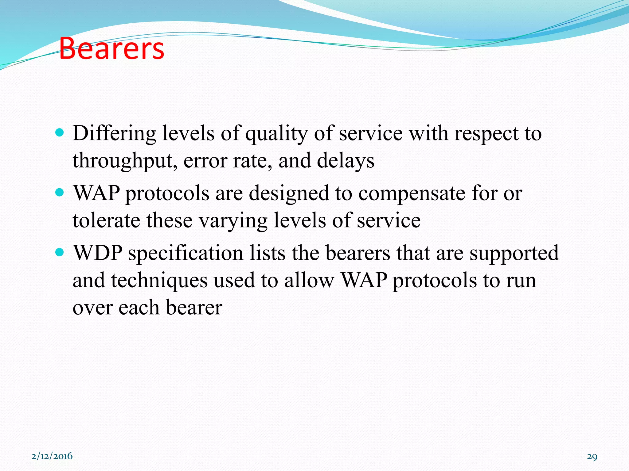 Bearers
 Differing levels of quality of service with respect to
throughput, error rate, and delays
 WAP protocols are designed to compensate for or
tolerate these varying levels of service
 WDP specification lists the bearers that are supported
and techniques used to allow WAP protocols to run
over each bearer
2/12/2016 29
 