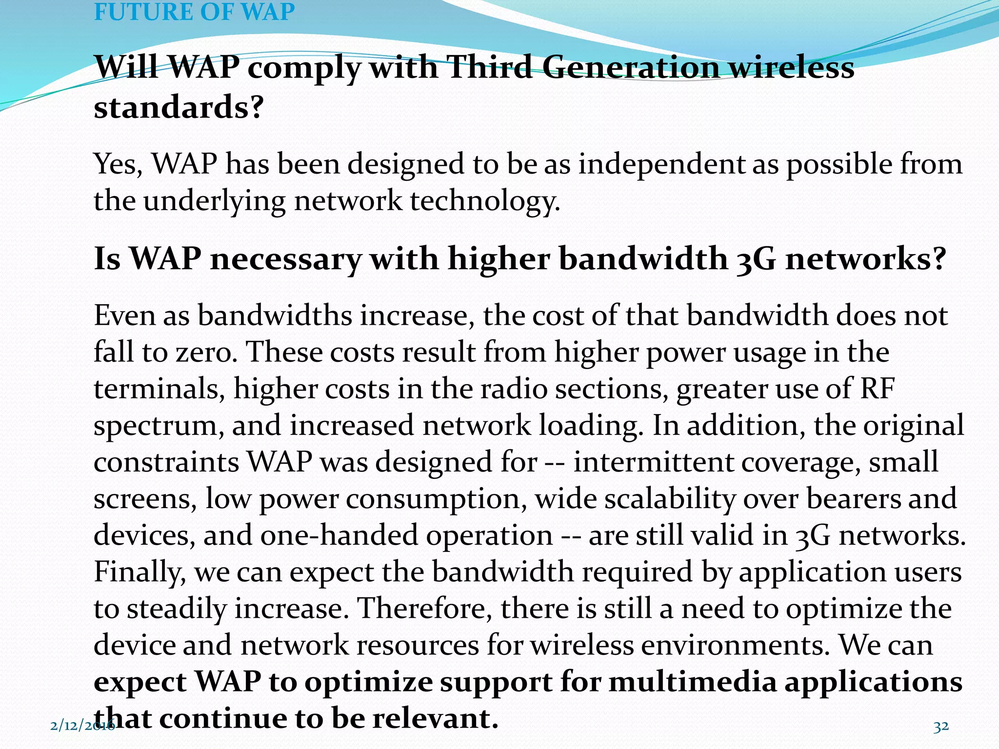FUTURE OF WAP
Will WAP comply with Third Generation wireless
standards?
Yes, WAP has been designed to be as independent as possible from
the underlying network technology.
Is WAP necessary with higher bandwidth 3G networks?
Even as bandwidths increase, the cost of that bandwidth does not
fall to zero. These costs result from higher power usage in the
terminals, higher costs in the radio sections, greater use of RF
spectrum, and increased network loading. In addition, the original
constraints WAP was designed for -- intermittent coverage, small
screens, low power consumption, wide scalability over bearers and
devices, and one-handed operation -- are still valid in 3G networks.
Finally, we can expect the bandwidth required by application users
to steadily increase. Therefore, there is still a need to optimize the
device and network resources for wireless environments. We can
expect WAP to optimize support for multimedia applications
that continue to be relevant.2/12/2016 32
 
