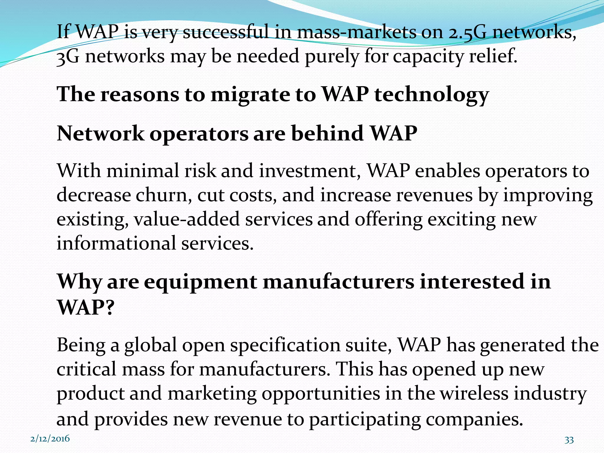 If WAP is very successful in mass-markets on 2.5G networks,
3G networks may be needed purely for capacity relief.
The reasons to migrate to WAP technology
Network operators are behind WAP
With minimal risk and investment, WAP enables operators to
decrease churn, cut costs, and increase revenues by improving
existing, value-added services and offering exciting new
informational services.
Why are equipment manufacturers interested in
WAP?
Being a global open specification suite, WAP has generated the
critical mass for manufacturers. This has opened up new
product and marketing opportunities in the wireless industry
and provides new revenue to participating companies.
2/12/2016 33
 