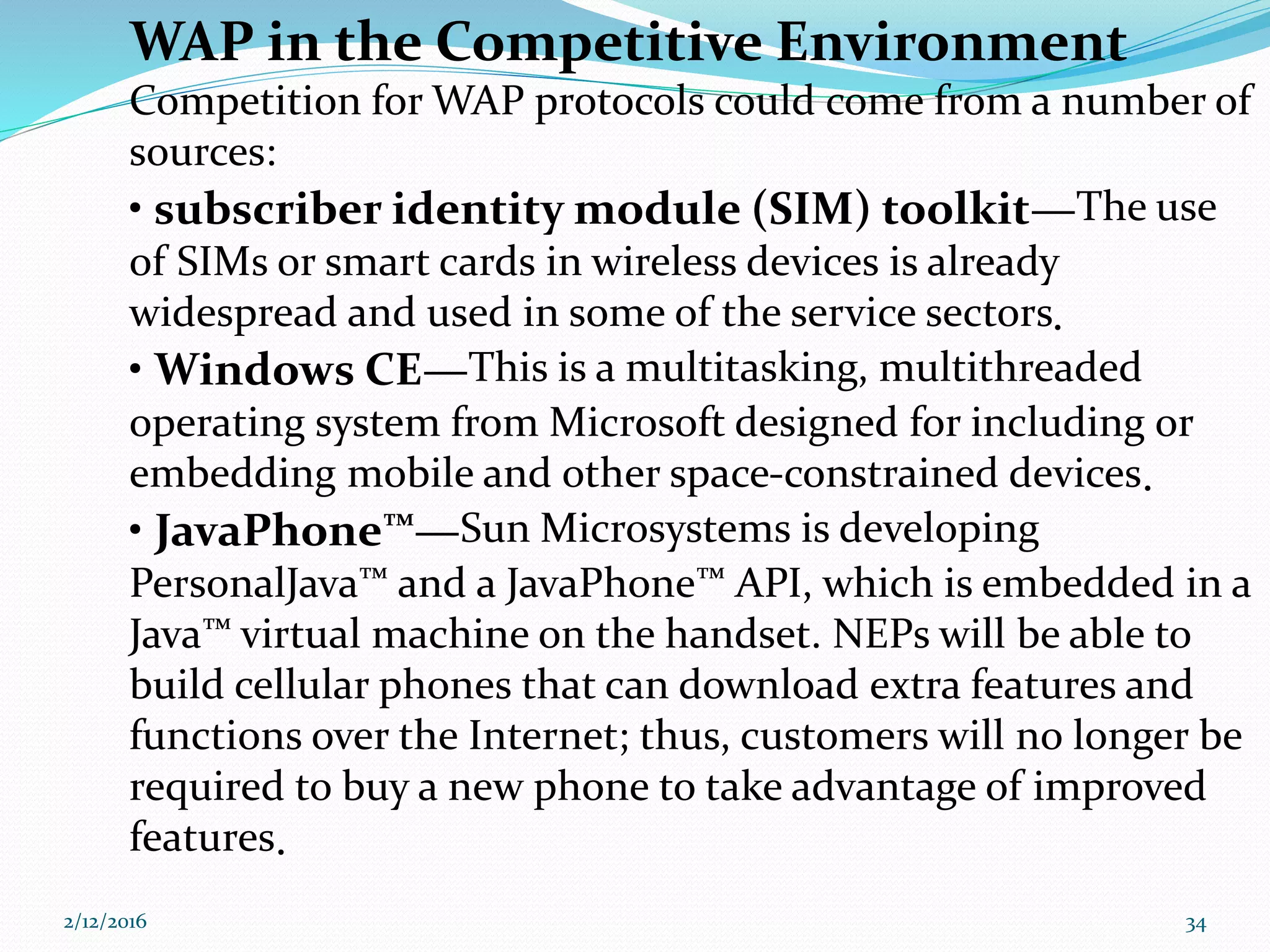WAP in the Competitive Environment
Competition for WAP protocols could come from a number of
sources:
• subscriber identity module (SIM) toolkit—The use
of SIMs or smart cards in wireless devices is already
widespread and used in some of the service sectors.
• Windows CE—This is a multitasking, multithreaded
operating system from Microsoft designed for including or
embedding mobile and other space-constrained devices.
• JavaPhone™—Sun Microsystems is developing
PersonalJava™ and a JavaPhone™ API, which is embedded in a
Java™ virtual machine on the handset. NEPs will be able to
build cellular phones that can download extra features and
functions over the Internet; thus, customers will no longer be
required to buy a new phone to take advantage of improved
features.
2/12/2016 34
 