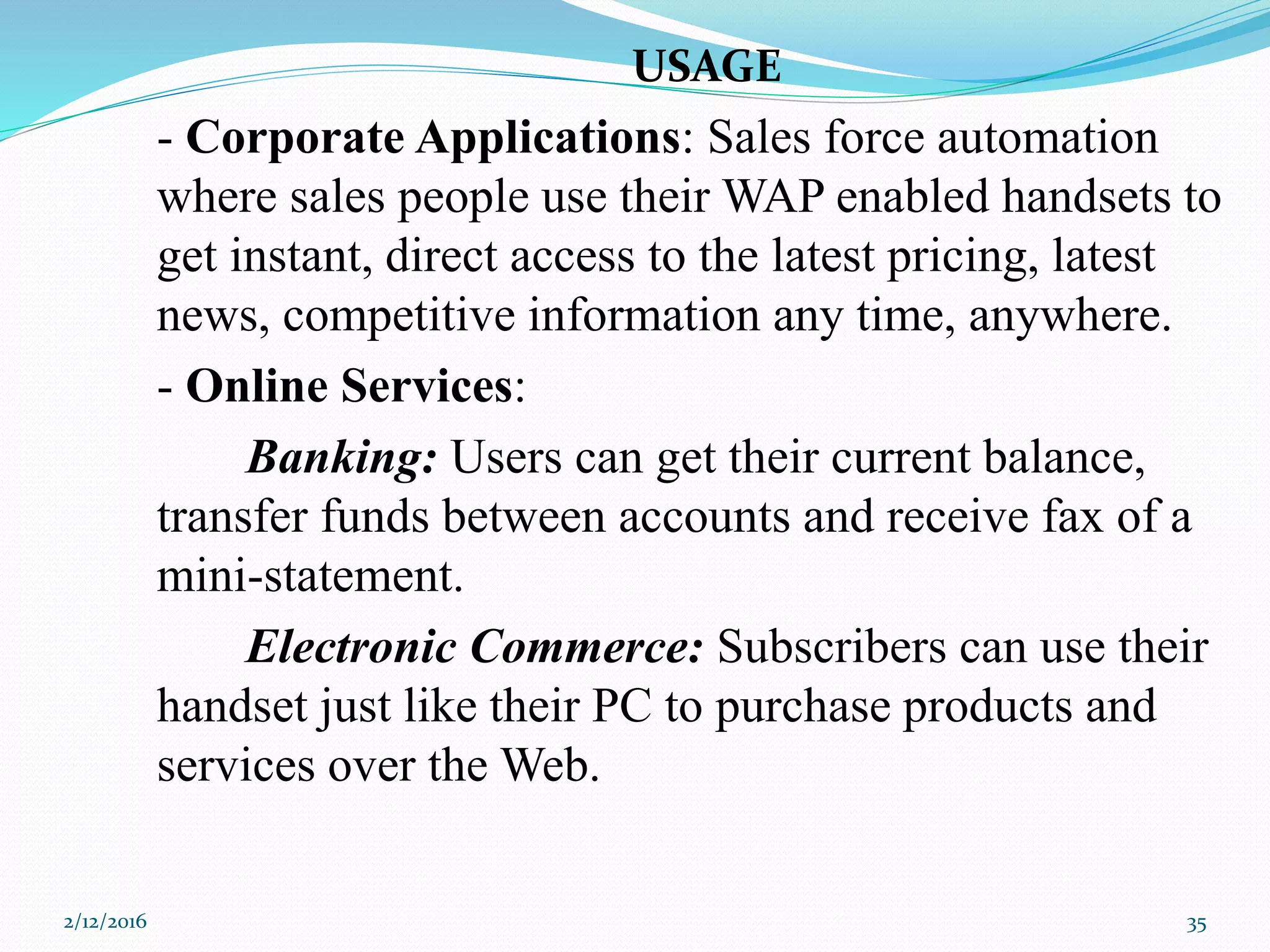USAGE
- Corporate Applications: Sales force automation
where sales people use their WAP enabled handsets to
get instant, direct access to the latest pricing, latest
news, competitive information any time, anywhere.
- Online Services:
Banking: Users can get their current balance,
transfer funds between accounts and receive fax of a
mini-statement.
Electronic Commerce: Subscribers can use their
handset just like their PC to purchase products and
services over the Web.
2/12/2016 35
 