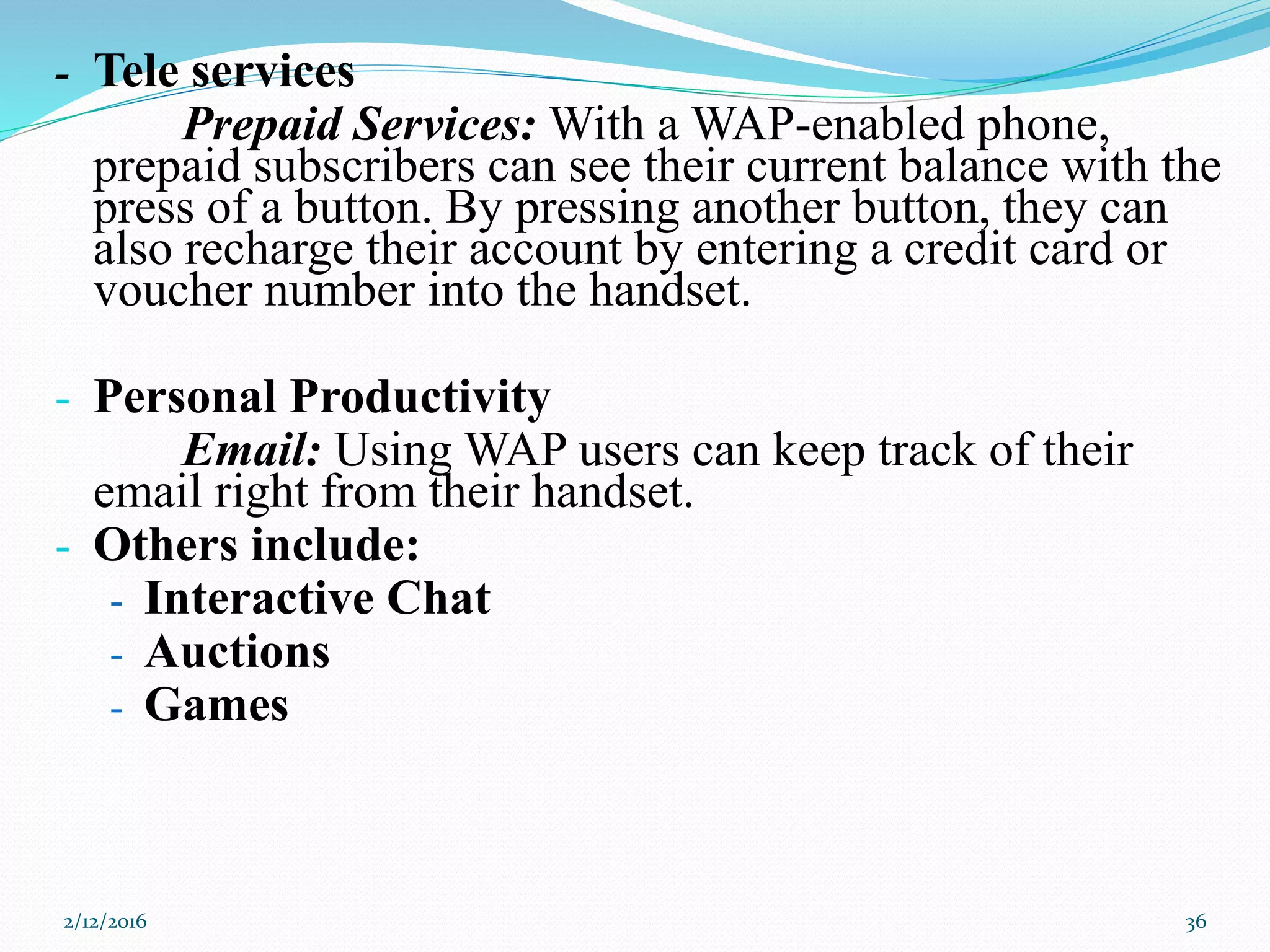 - Tele services
Prepaid Services: With a WAP-enabled phone,
prepaid subscribers can see their current balance with the
press of a button. By pressing another button, they can
also recharge their account by entering a credit card or
voucher number into the handset.
- Personal Productivity
Email: Using WAP users can keep track of their
email right from their handset.
- Others include:
- Interactive Chat
- Auctions
- Games
2/12/2016 36
 