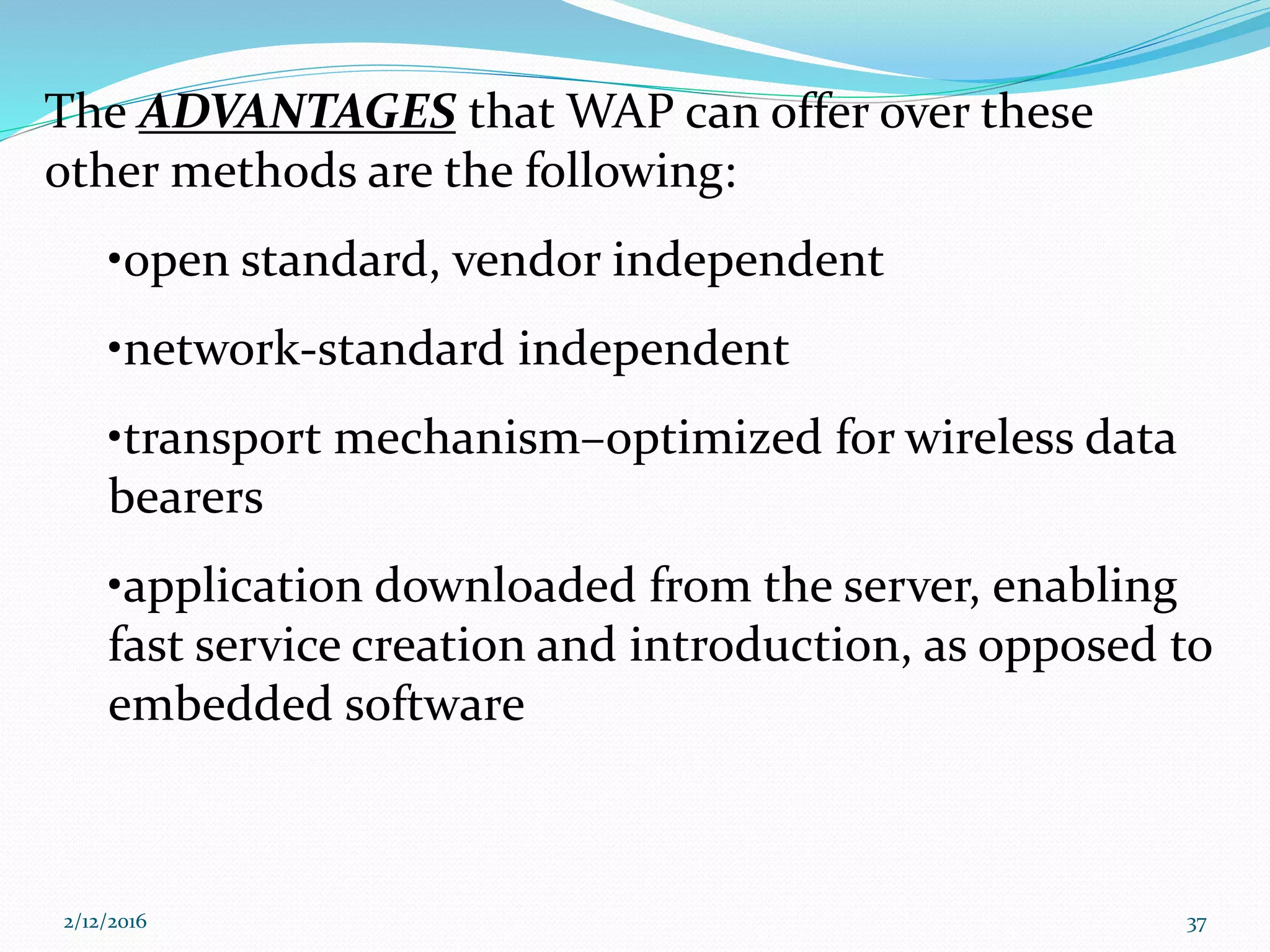 The ADVANTAGES that WAP can offer over these
other methods are the following:
•open standard, vendor independent
•network-standard independent
•transport mechanism–optimized for wireless data
bearers
•application downloaded from the server, enabling
fast service creation and introduction, as opposed to
embedded software
2/12/2016 37
 