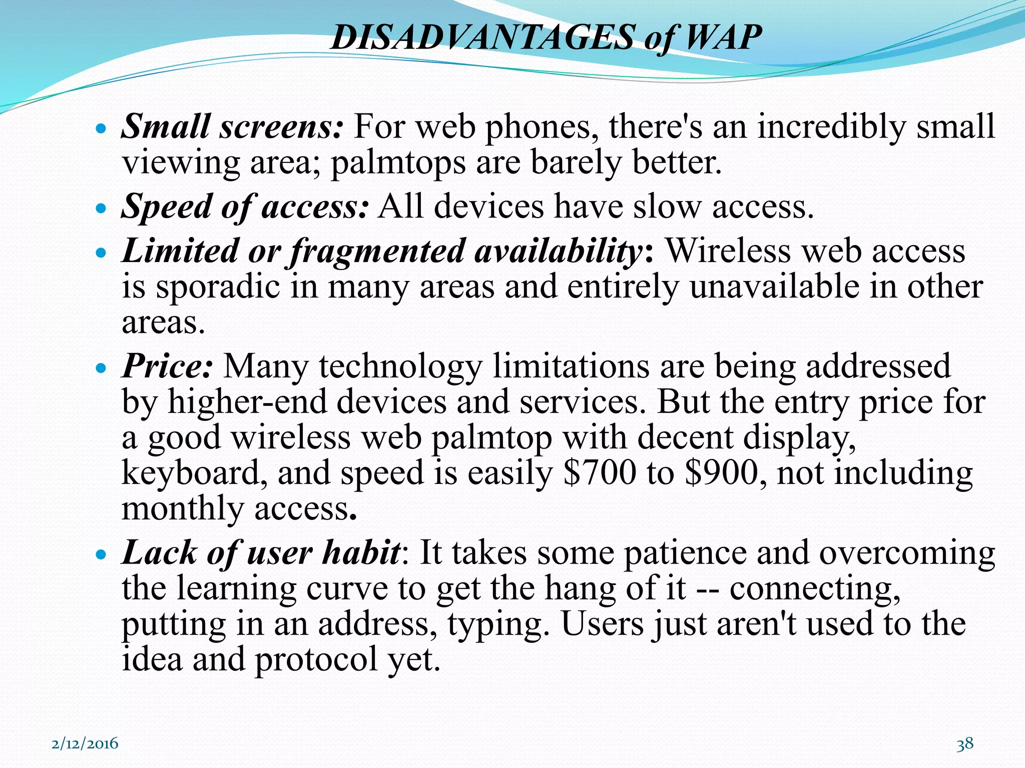 DISADVANTAGES of WAP
 Small screens: For web phones, there's an incredibly small
viewing area; palmtops are barely better.
 Speed of access: All devices have slow access.
 Limited or fragmented availability: Wireless web access
is sporadic in many areas and entirely unavailable in other
areas.
 Price: Many technology limitations are being addressed
by higher-end devices and services. But the entry price for
a good wireless web palmtop with decent display,
keyboard, and speed is easily $700 to $900, not including
monthly access.
 Lack of user habit: It takes some patience and overcoming
the learning curve to get the hang of it -- connecting,
putting in an address, typing. Users just aren't used to the
idea and protocol yet.
2/12/2016 38
 