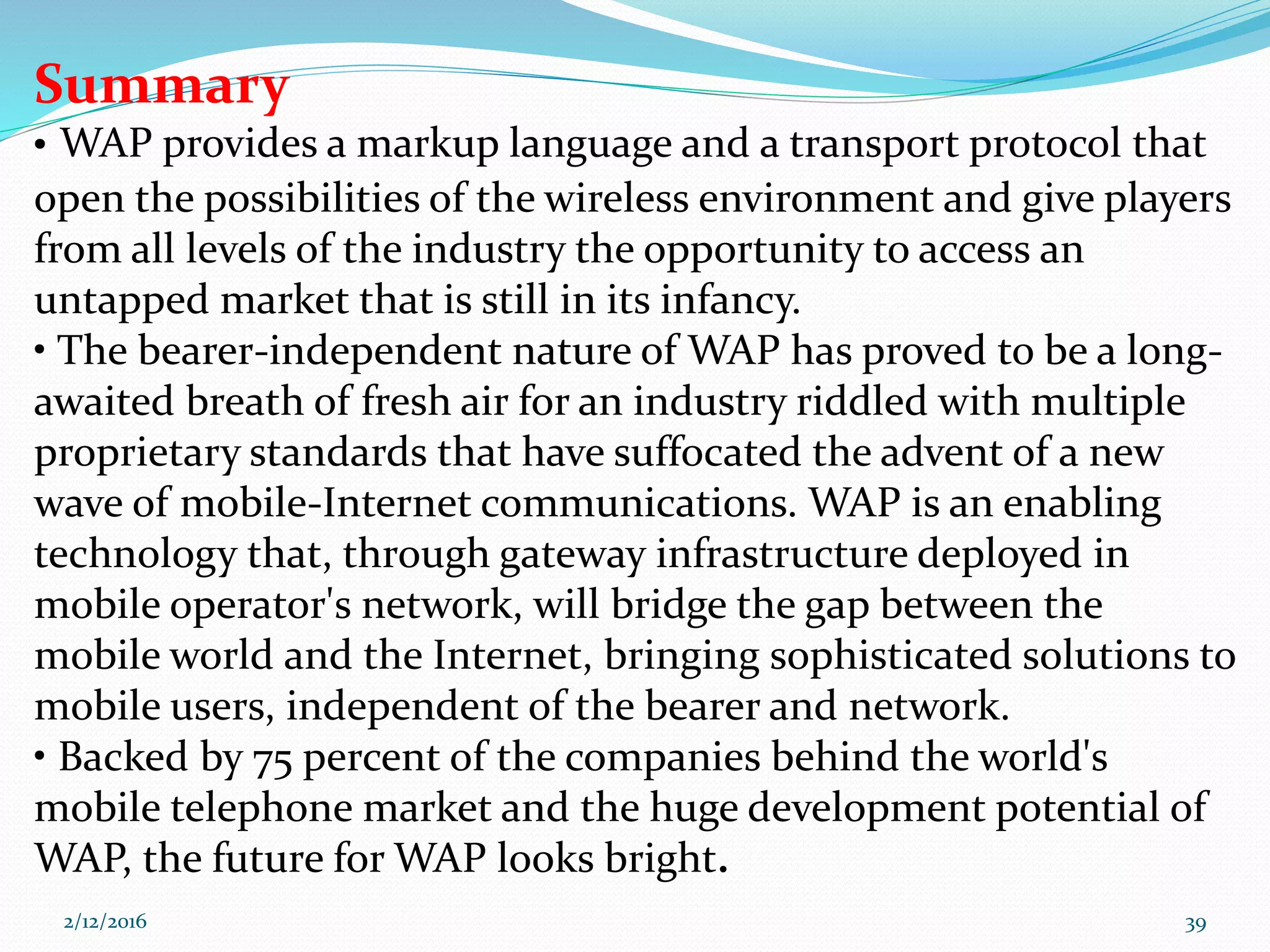 Summary
• WAP provides a markup language and a transport protocol that
open the possibilities of the wireless environment and give players
from all levels of the industry the opportunity to access an
untapped market that is still in its infancy.
• The bearer-independent nature of WAP has proved to be a long-
awaited breath of fresh air for an industry riddled with multiple
proprietary standards that have suffocated the advent of a new
wave of mobile-Internet communications. WAP is an enabling
technology that, through gateway infrastructure deployed in
mobile operator's network, will bridge the gap between the
mobile world and the Internet, bringing sophisticated solutions to
mobile users, independent of the bearer and network.
• Backed by 75 percent of the companies behind the world's
mobile telephone market and the huge development potential of
WAP, the future for WAP looks bright.
2/12/2016 39
 