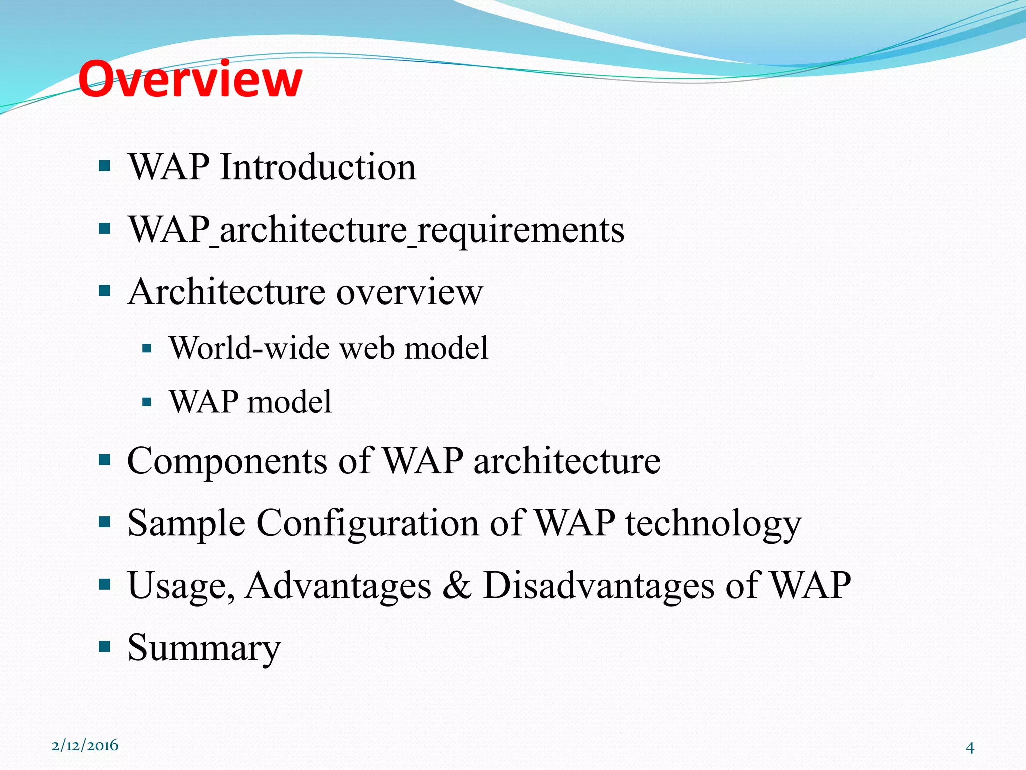 Overview
 WAP Introduction
 WAP architecture requirements
 Architecture overview
 World-wide web model
 WAP model
 Components of WAP architecture
 Sample Configuration of WAP technology
 Usage, Advantages & Disadvantages of WAP
 Summary
2/12/2016 4
 