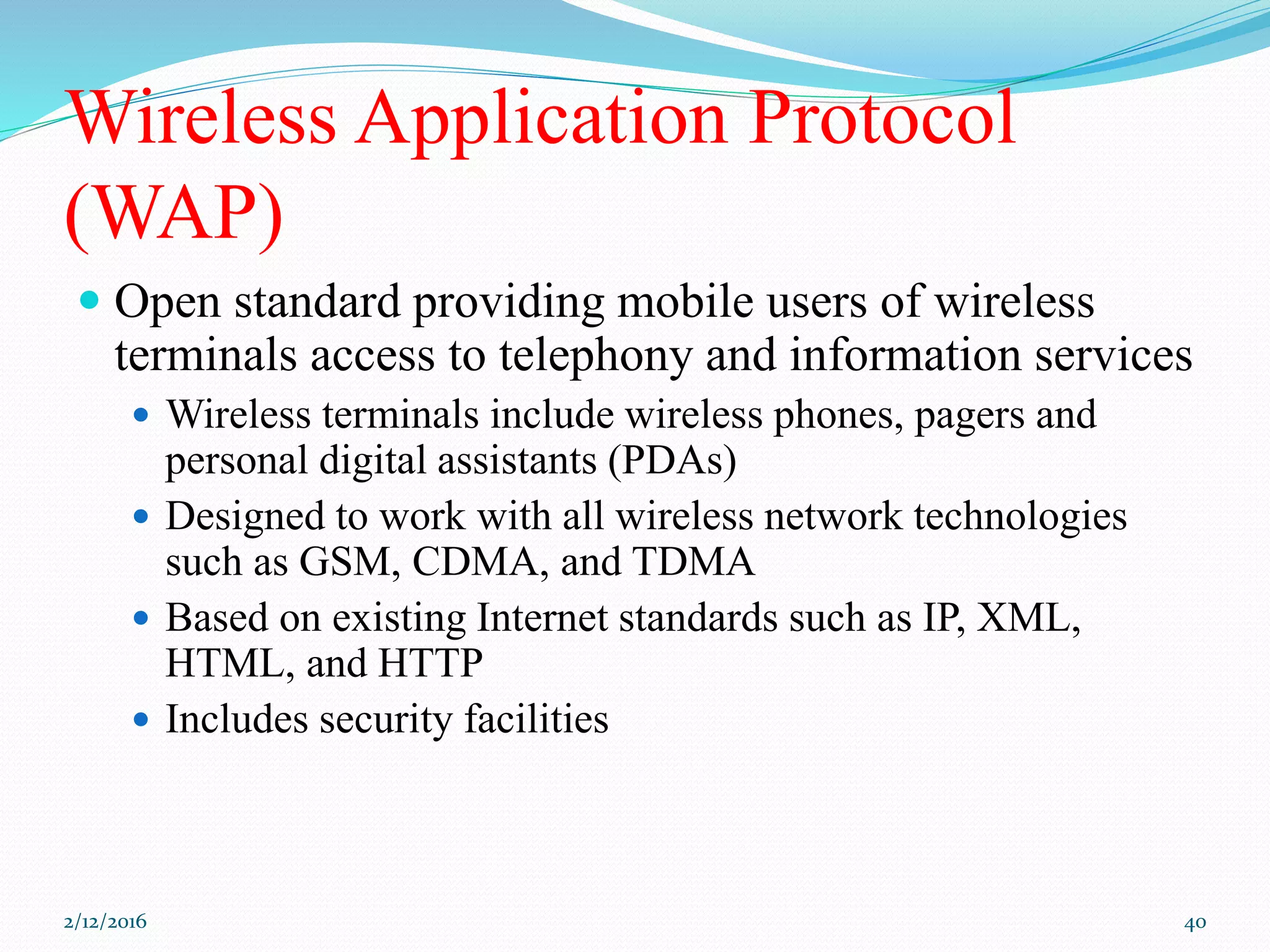 Wireless Application Protocol
(WAP)
 Open standard providing mobile users of wireless
terminals access to telephony and information services
 Wireless terminals include wireless phones, pagers and
personal digital assistants (PDAs)
 Designed to work with all wireless network technologies
such as GSM, CDMA, and TDMA
 Based on existing Internet standards such as IP, XML,
HTML, and HTTP
 Includes security facilities
2/12/2016 40
 