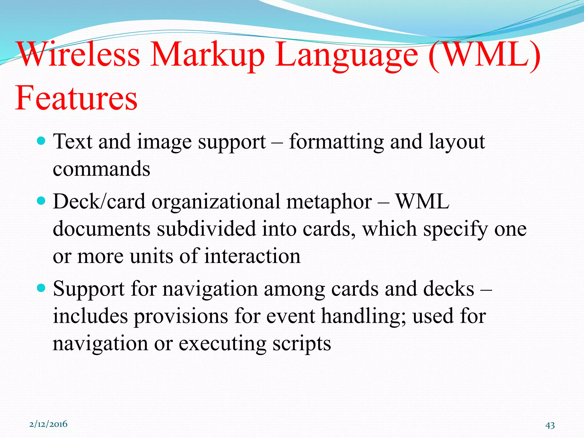 Wireless Markup Language (WML)
Features
 Text and image support – formatting and layout
commands
 Deck/card organizational metaphor – WML
documents subdivided into cards, which specify one
or more units of interaction
 Support for navigation among cards and decks –
includes provisions for event handling; used for
navigation or executing scripts
2/12/2016 43
 