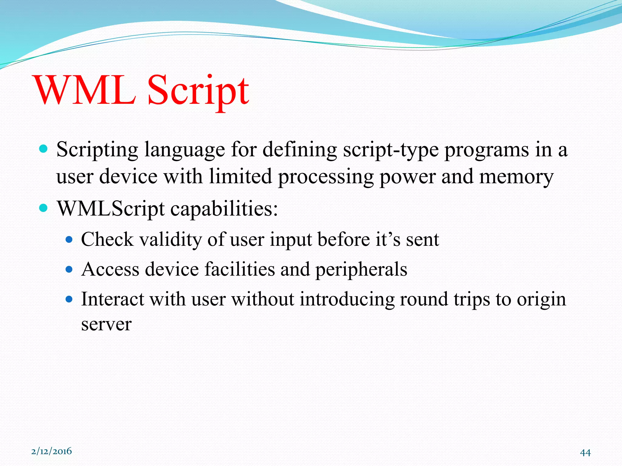 WML Script
 Scripting language for defining script-type programs in a
user device with limited processing power and memory
 WMLScript capabilities:
 Check validity of user input before it’s sent
 Access device facilities and peripherals
 Interact with user without introducing round trips to origin
server
2/12/2016 44
 