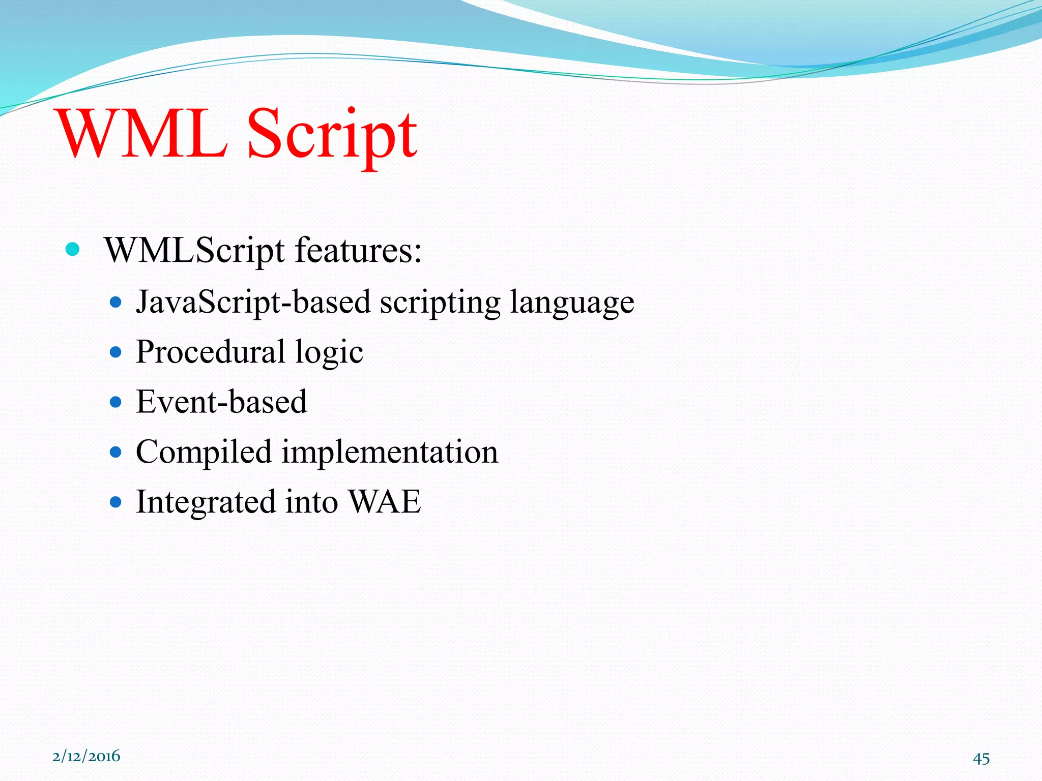 WML Script
 WMLScript features:
 JavaScript-based scripting language
 Procedural logic
 Event-based
 Compiled implementation
 Integrated into WAE
2/12/2016 45
 
