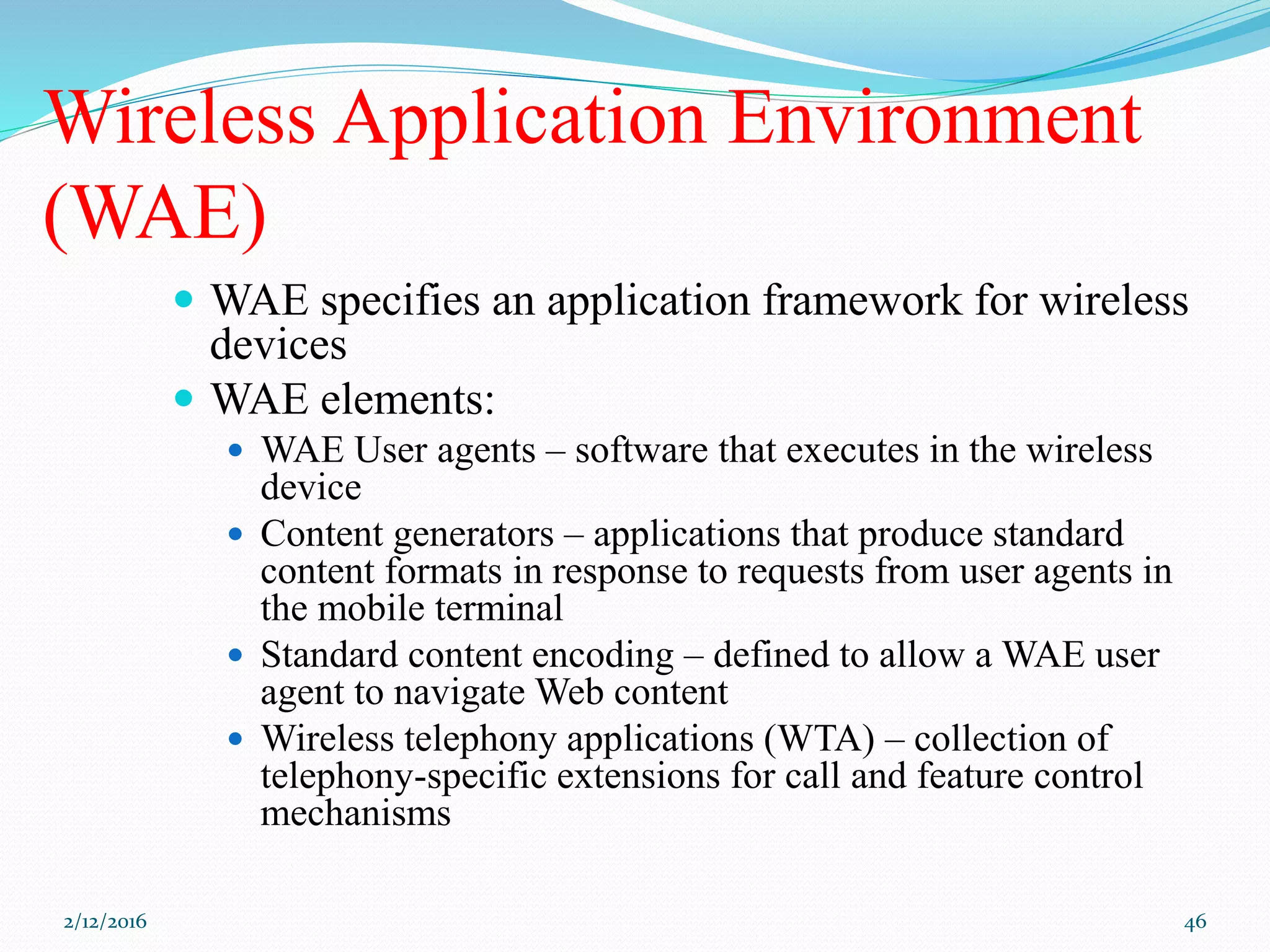Wireless Application Environment
(WAE)
 WAE specifies an application framework for wireless
devices
 WAE elements:
 WAE User agents – software that executes in the wireless
device
 Content generators – applications that produce standard
content formats in response to requests from user agents in
the mobile terminal
 Standard content encoding – defined to allow a WAE user
agent to navigate Web content
 Wireless telephony applications (WTA) – collection of
telephony-specific extensions for call and feature control
mechanisms
2/12/2016 46
 