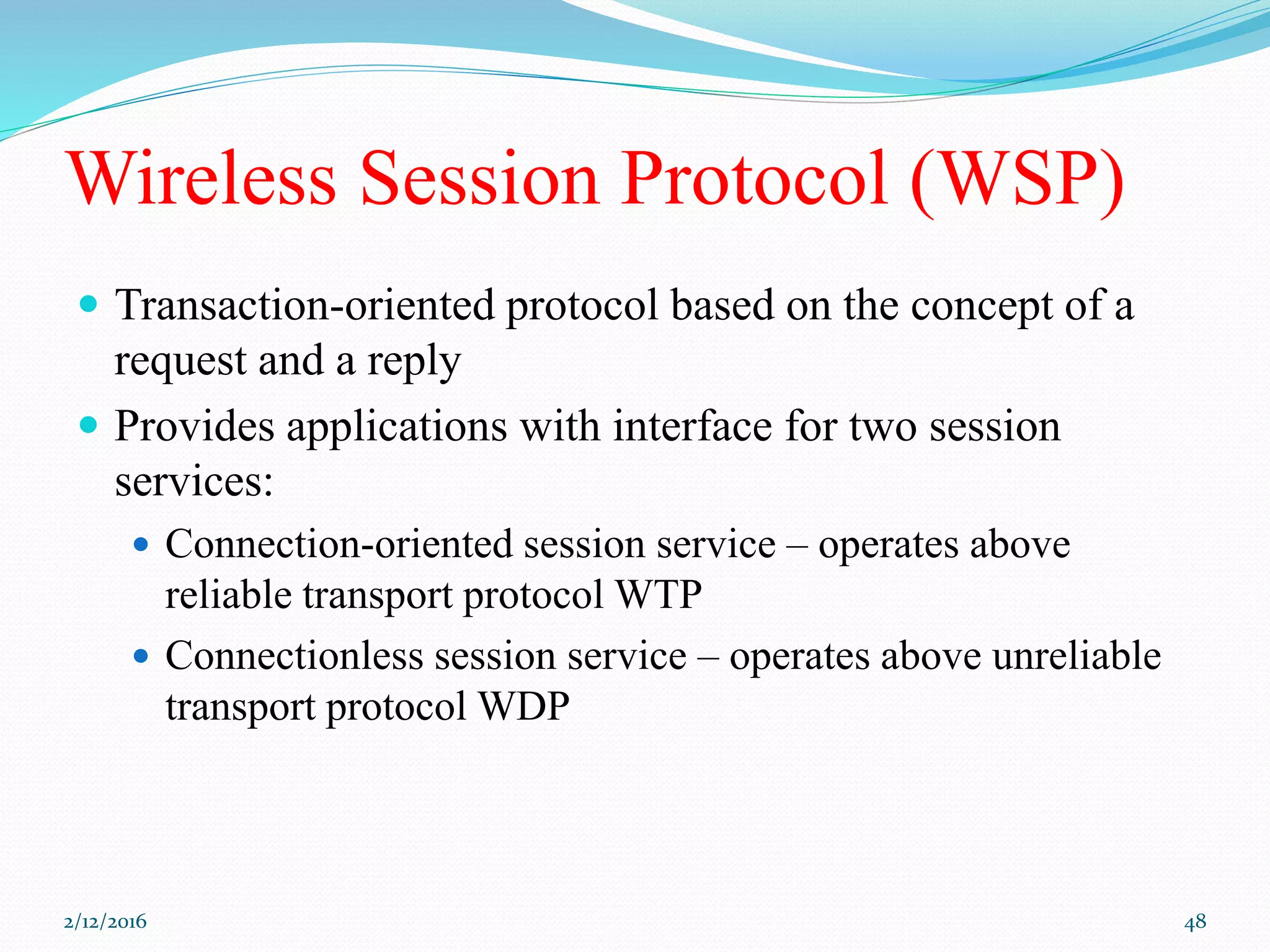 Wireless Session Protocol (WSP)
 Transaction-oriented protocol based on the concept of a
request and a reply
 Provides applications with interface for two session
services:
 Connection-oriented session service – operates above
reliable transport protocol WTP
 Connectionless session service – operates above unreliable
transport protocol WDP
2/12/2016 48
 
