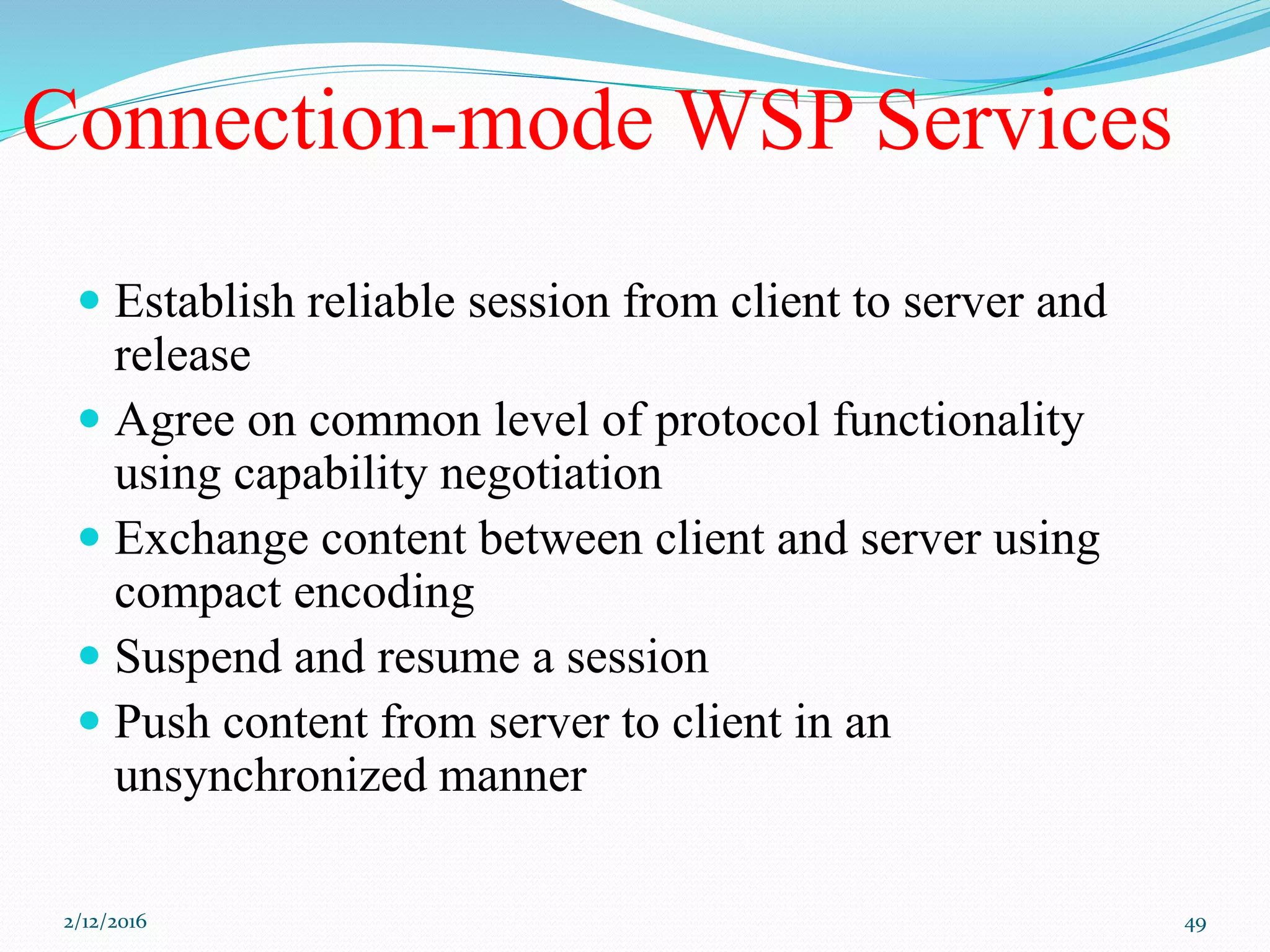 Connection-mode WSP Services
 Establish reliable session from client to server and
release
 Agree on common level of protocol functionality
using capability negotiation
 Exchange content between client and server using
compact encoding
 Suspend and resume a session
 Push content from server to client in an
unsynchronized manner
2/12/2016 49
 