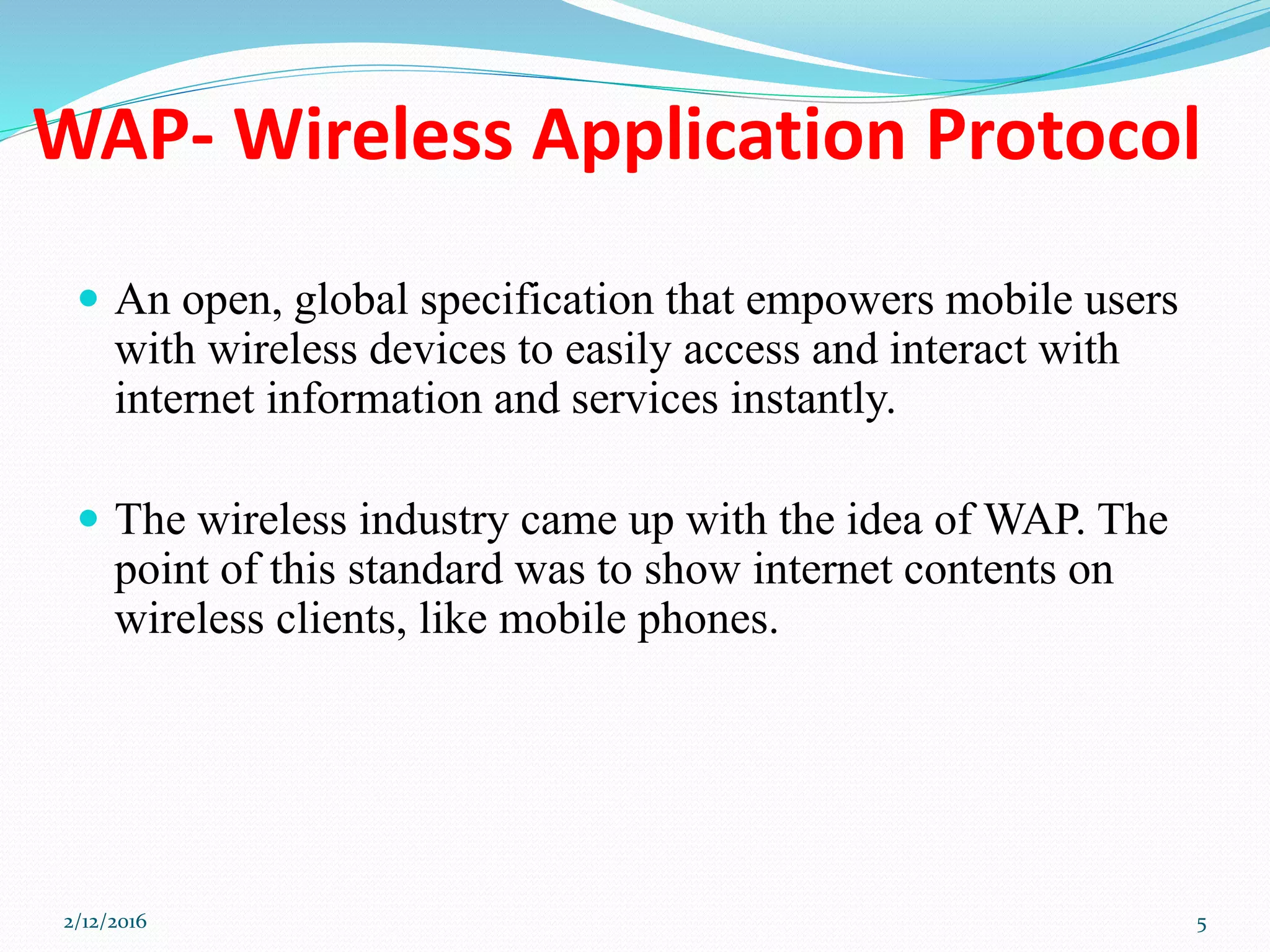 WAP- Wireless Application Protocol
 An open, global specification that empowers mobile users
with wireless devices to easily access and interact with
internet information and services instantly.
 The wireless industry came up with the idea of WAP. The
point of this standard was to show internet contents on
wireless clients, like mobile phones.
2/12/2016 5
 