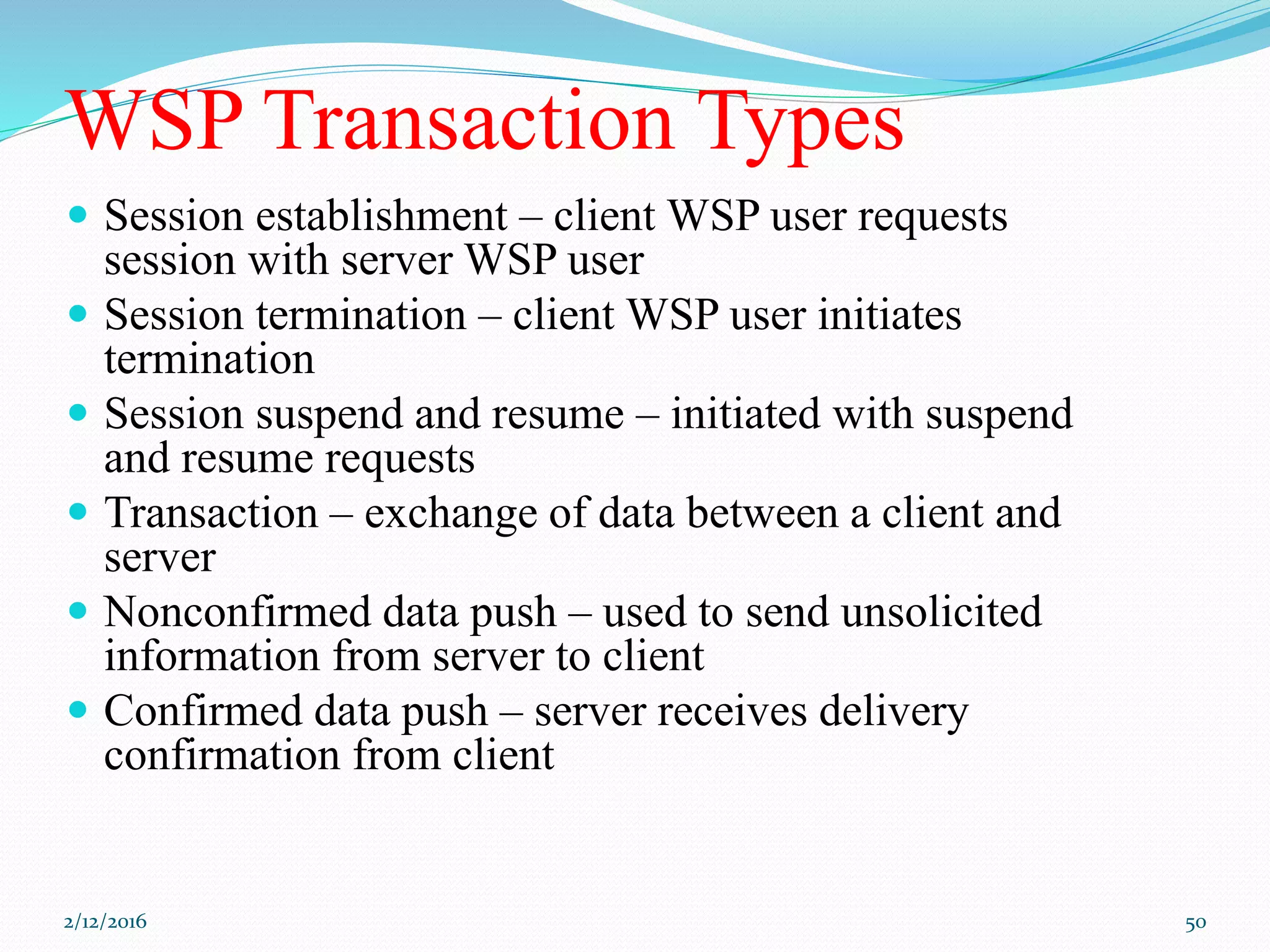 WSP Transaction Types
 Session establishment – client WSP user requests
session with server WSP user
 Session termination – client WSP user initiates
termination
 Session suspend and resume – initiated with suspend
and resume requests
 Transaction – exchange of data between a client and
server
 Nonconfirmed data push – used to send unsolicited
information from server to client
 Confirmed data push – server receives delivery
confirmation from client
2/12/2016 50
 