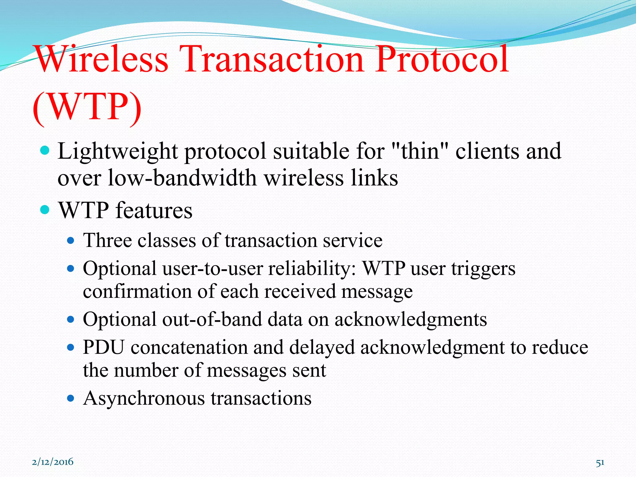 Wireless Transaction Protocol
(WTP)
 Lightweight protocol suitable for "thin" clients and
over low-bandwidth wireless links
 WTP features
 Three classes of transaction service
 Optional user-to-user reliability: WTP user triggers
confirmation of each received message
 Optional out-of-band data on acknowledgments
 PDU concatenation and delayed acknowledgment to reduce
the number of messages sent
 Asynchronous transactions
2/12/2016 51
 