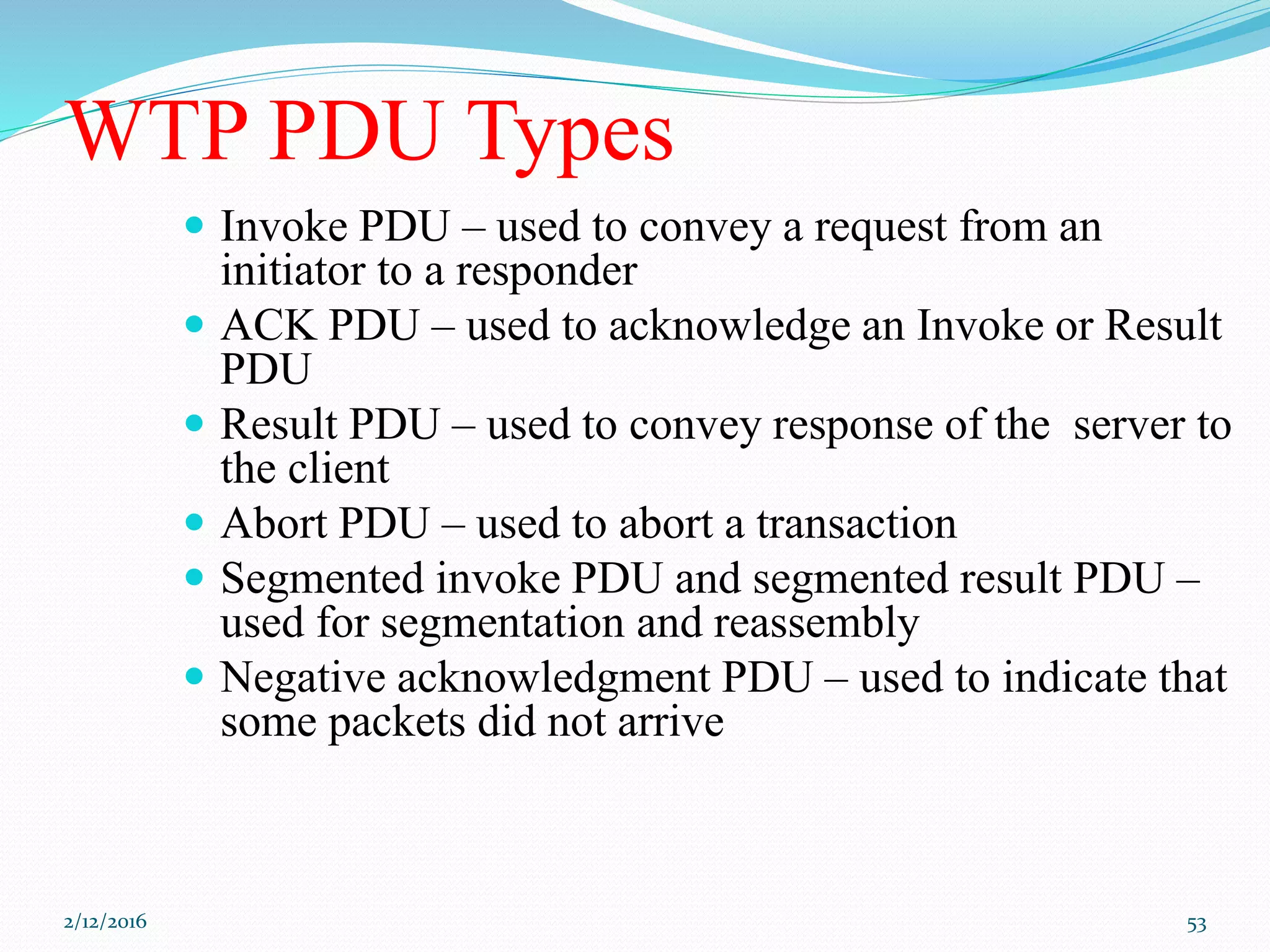 WTP PDU Types
 Invoke PDU – used to convey a request from an
initiator to a responder
 ACK PDU – used to acknowledge an Invoke or Result
PDU
 Result PDU – used to convey response of the server to
the client
 Abort PDU – used to abort a transaction
 Segmented invoke PDU and segmented result PDU –
used for segmentation and reassembly
 Negative acknowledgment PDU – used to indicate that
some packets did not arrive
2/12/2016 53
 
