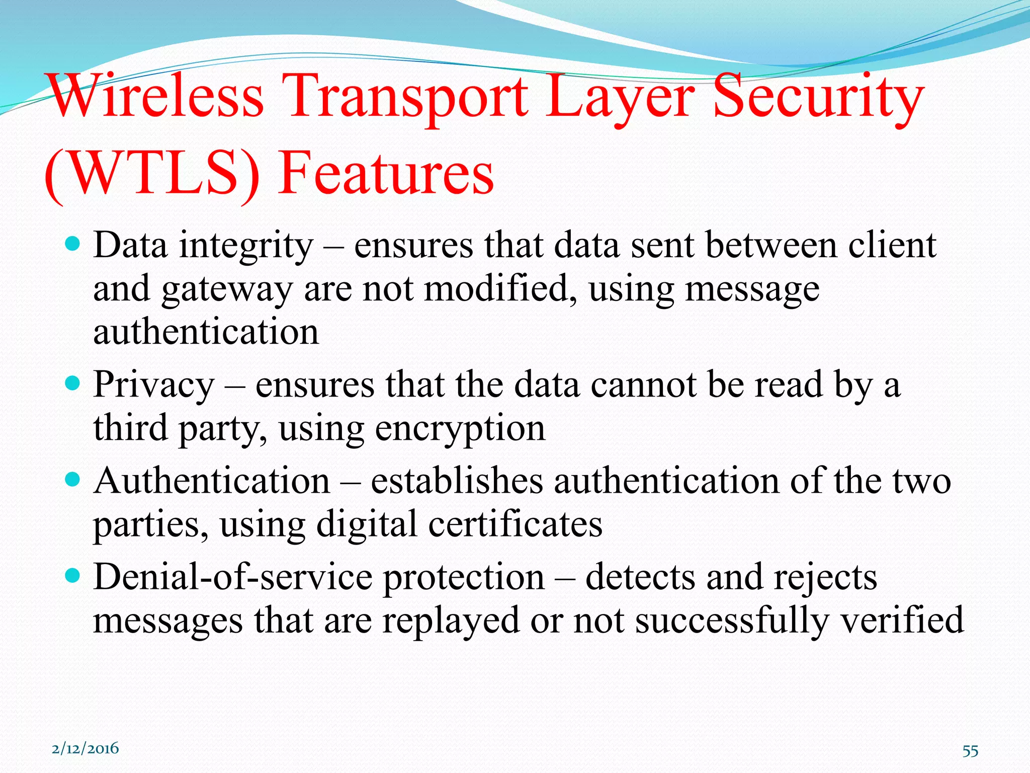 Wireless Transport Layer Security
(WTLS) Features
 Data integrity – ensures that data sent between client
and gateway are not modified, using message
authentication
 Privacy – ensures that the data cannot be read by a
third party, using encryption
 Authentication – establishes authentication of the two
parties, using digital certificates
 Denial-of-service protection – detects and rejects
messages that are replayed or not successfully verified
2/12/2016 55
 