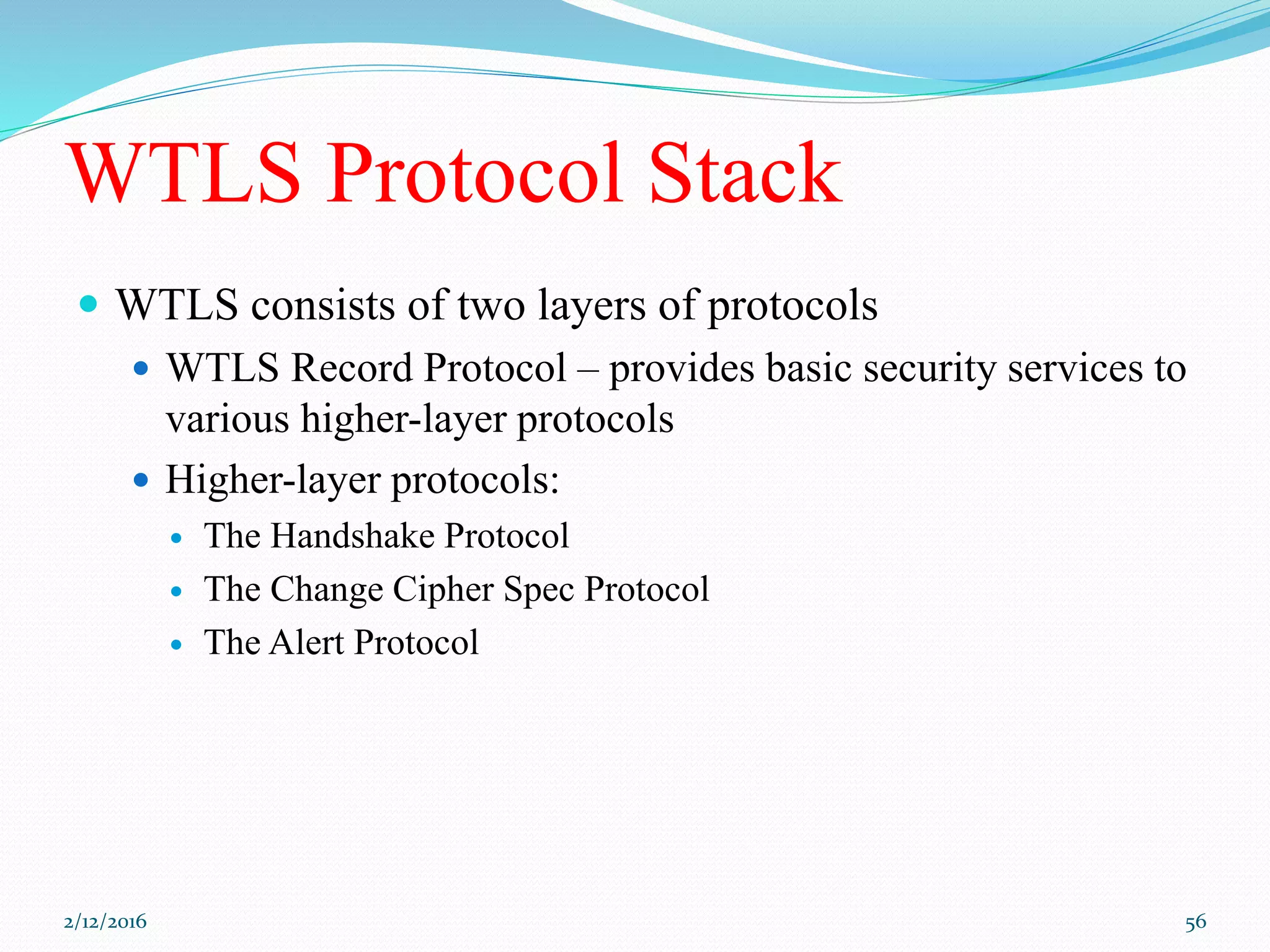 WTLS Protocol Stack
 WTLS consists of two layers of protocols
 WTLS Record Protocol – provides basic security services to
various higher-layer protocols
 Higher-layer protocols:
 The Handshake Protocol
 The Change Cipher Spec Protocol
 The Alert Protocol
2/12/2016 56
 