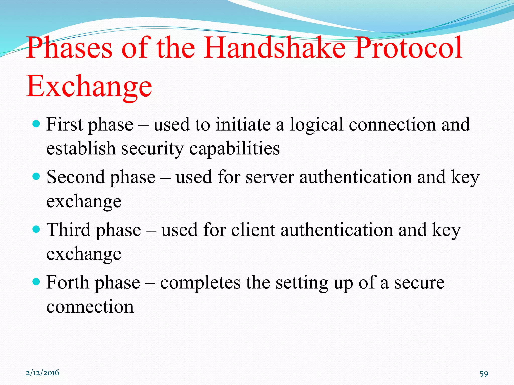 Phases of the Handshake Protocol
Exchange
 First phase – used to initiate a logical connection and
establish security capabilities
 Second phase – used for server authentication and key
exchange
 Third phase – used for client authentication and key
exchange
 Forth phase – completes the setting up of a secure
connection
2/12/2016 59
 
