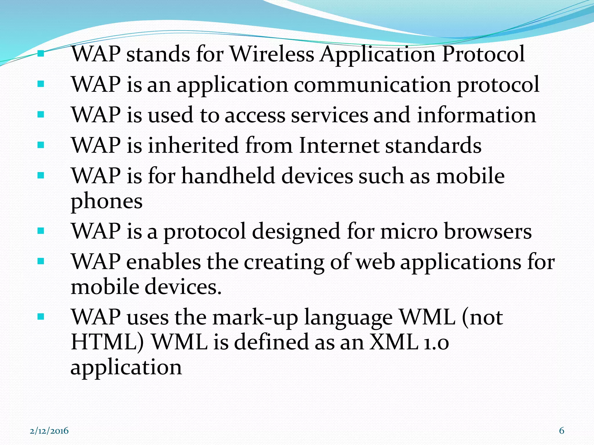  WAP stands for Wireless Application Protocol
 WAP is an application communication protocol
 WAP is used to access services and information
 WAP is inherited from Internet standards
 WAP is for handheld devices such as mobile
phones
 WAP is a protocol designed for micro browsers
 WAP enables the creating of web applications for
mobile devices.
 WAP uses the mark-up language WML (not
HTML) WML is defined as an XML 1.0
application
2/12/2016 6
 