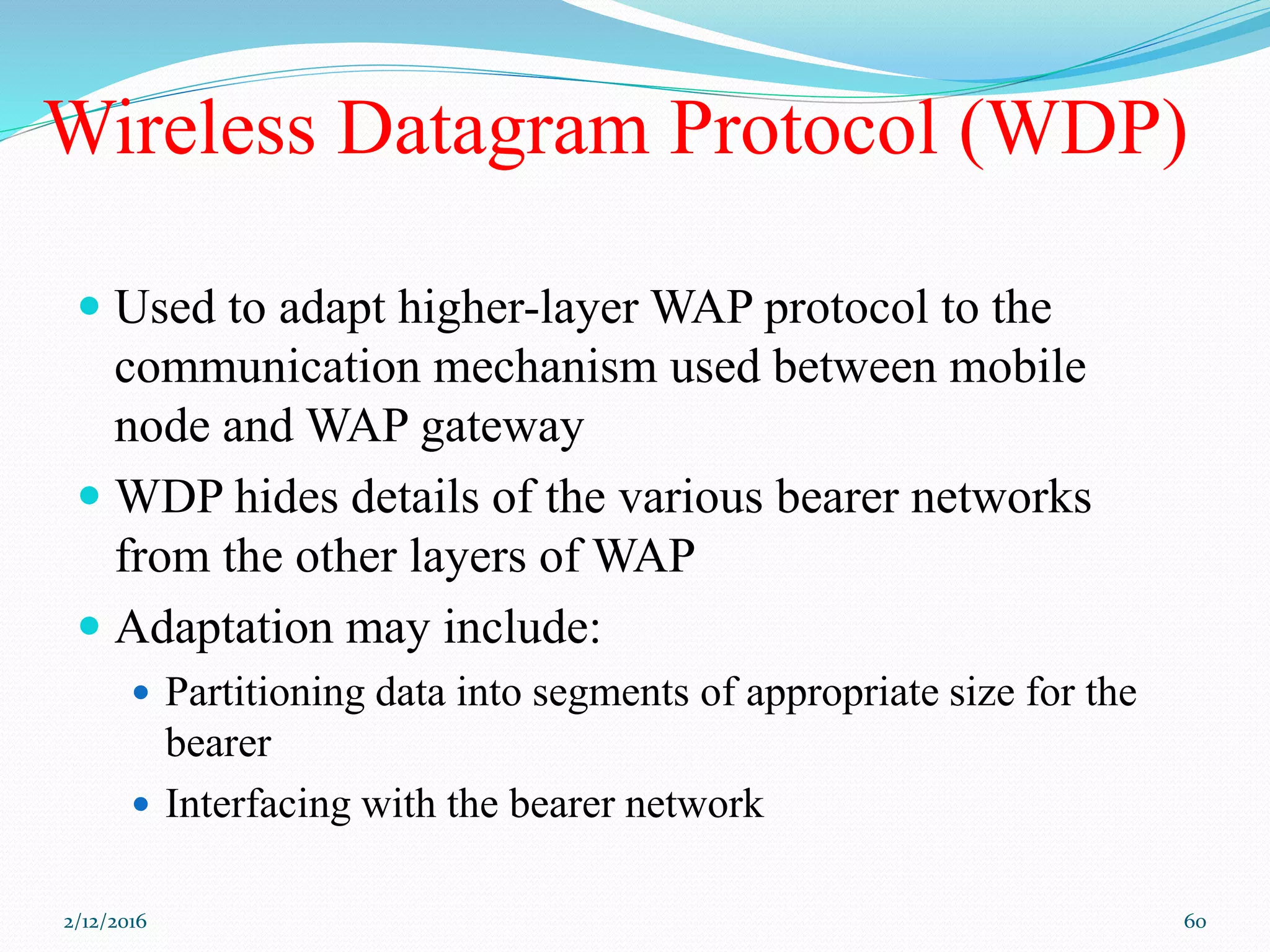 Wireless Datagram Protocol (WDP)
 Used to adapt higher-layer WAP protocol to the
communication mechanism used between mobile
node and WAP gateway
 WDP hides details of the various bearer networks
from the other layers of WAP
 Adaptation may include:
 Partitioning data into segments of appropriate size for the
bearer
 Interfacing with the bearer network
2/12/2016 60
 
